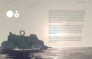 THE FUTURE 100
“Now that the Oculus Rift developer kit is open source, and artists have
access to existing 3D files and the engines to generate new ones, I expect
to see a lot more of this,” says Brian Droitcour, art critic and associate
editor at Art in America. “Most galleries want to show something more
than a headset in an empty room, which gives artists a push to explore
VR’s resonance with painting, sound art, immersive installation and
other kinds of media and space that designers focused on the gaming
experience might overlook.”
Going forward, artist Jacolby Satterwhite is reimagining his film EPA:
Music of Objective Romance as an interactive online experience and
Oculus Rift game, part of the fall 2015 program of new media arts
organization Rhizome. And artist Rachel Rossin explored what VR
painting might look like in a recent show at New York gallery Zieher
Smith & Horton.
Why it’s interesting: Those expecting virtual reality to be simply a
3D extension of the shoot-em-up gaming titles popular on home
consoles should take note of the broader possibilities suggested
by these projects.
08
Land’s End by Ustwo, 2015
19CULTURE THE FUTURE 100
 