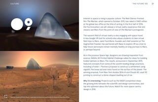 21THE FUTURE 100
Interest in space is rising in popular culture. The Matt Damon-fronted
film The Martian, which opened in October 2015, has raked in $460 million
at the global box office at the time of writing. In the first half of 2016,
the Fox Innovation Lab will release a virtual reality experience that lets
viewers see Mars from the point of view of The Martian’s protagonist.
The nascent field of virtual reality is also engaging with space travel.
A new Google VR tool for schools also allows students to take virtual
field trips to Mars. Jacki Ford Morie, founder and chief scientist at The
Augmented Traveler, has partnered with Nasa to explore VR as a tool to
help future astronauts remain mentally healthy on long journeys to Mars,
or perhaps beyond.
As in the previous Space Age, designers are drawing inspiration from
science. NASA’s 3D Printed Habitat Challenge called for ideas for building
livable habitats on Mars. The results, announced in September 2015,
featured concepts from some of the world’s leading design practices,
including a Foster + Partners proposal to construct a settlement using
regolith, the loose soil and rocks found on the surface of the planet. The
winning proposal, from New York studios SEArch and Clouds AO, used 3D
printing to construct a dome-shaped dwelling out of ice.
Why it’s interesting: Projects such as the NASA competition show
the growing links between the scientific and design communities, and
tap into optimism about the future. Watch for more space-centric
design in 2016.
09
Mars Ice House by SEArch (Space Exploration Architecture) and Clouds AO (Clouds Architecture Office)
CULTURE
 