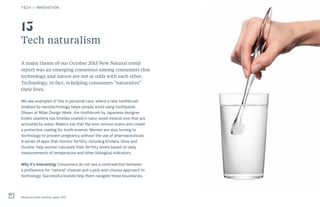 26THE FUTURE 100THE FUTURE 100
Tech naturalism
A major theme of our October 2015 New Natural trend
report was an emerging consensus among consumers that
technology and nature are not at odds with each other.
Technology, in fact, is helping consumers “naturalize”
their lives.
We see examples of this in personal care, where a new toothbrush
enabled by nanotechnology helps people avoid using toothpaste.
Shown at Milan Design Week, the toothbrush by Japanese designer
Kosho Ueshima has bristles coated in nano-sized mineral ions that are
activated by water. Makers say that the ions remove stains and create
a protective coating for tooth enamel. Women are also turning to
technology to prevent pregnancy without the use of pharmaceuticals.
A series of apps that monitor fertility, including Kindara, Glow and
Ovuline, help women calculate their fertility levels based on daily
measurements of temperature and other biological indicators.
Why it’s interesting: Consumers do not see a contradiction between
a preference for “natural” choices and a pick-and-choose approach to
technology. Successful brands help them navigate these boundaries.
Misoka by Kosho Ueshima, Japan, 2015
13
TECH + INNOVATION
 
