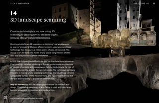 THE FUTURE 100THE FUTURE 100 27
3D landscape scanning
Creative technologists are now using 3D
scanning to create ghostly, uncanny digital
replicas of real-world environments.
Creative studio ScanLAB specializes in digitizing “real world events
or places,” producing 3D scans of environments using advanced laser
technology that measures a million points of data per second. This
allows ScanLAB to build a model of any space using millions of little
dots that are precise to within a millimeter.
In 2015, the company worked with the BBC on the show Rome’s Invisible
City, creating a detailed rendering of Rome’s subterranean architecture
of tunnels, chambers and passageways, helping to illuminate the role of
infrastructure in the ancient Roman metropolis. The technology company
Velodyne is making similar scanning technology that could help vehicles
navigate the surface of the moon or Mars, and a puck-sized device that
can add the capability to drones for under $8,000.
Why it’s interesting: With far-ranging applications for research and
design, 3D-scanning technology is also falling in cost, and could soon
become accessible to creatives and media artists.
14
27
ScanLAB Projects, London, copyright ScanLAB Projects
TECH + INNOVATION THE FUTURE 100
 