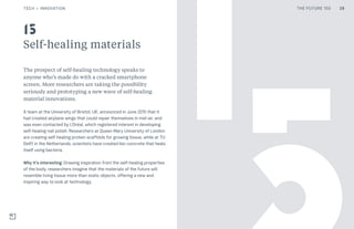 THE FUTURE 100
Self-healing materials
The prospect of self-healing technology speaks to
anyone who’s made do with a cracked smartphone
screen. More researchers are taking the possibility
seriously and prototyping a new wave of self-healing
material innovations.
A team at the University of Bristol, UK, announced in June 2015 that it
had created airplane wings that could repair themselves in mid-air, and
was even contacted by L’Oréal, which registered interest in developing
self-healing nail polish. Researchers at Queen Mary University of London
are creating self-healing protein scaffolds for growing tissue, while at TU
Delft in the Netherlands, scientists have created bio-concrete that heals
itself using bacteria.
Why it’s interesting: Drawing inspiration from the self-healing properties
of the body, researchers imagine that the materials of the future will
resemble living tissue more than static objects, offering a new and
inspiring way to look at technology.
15
28TECH + INNOVATION THE FUTURE 100
 