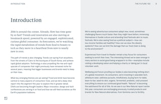 THE FUTURE 100
2016 is around the corner. Already. How has time gone
by so fast? Trends and innovation are also moving at
breakneck speed, powered by an engaged, sophisticated,
curious global consumer. As forecasters, we’re watching
the rapid metabolism of trends from food to beauty to
tech as they move in a heartbeat from new to nearly
new to over.
The path of trends is also changing. Trends can spring from anywhere,
from the streets of Cairo to the boutiques of South Korea, and achieve
rapid global adoption. Technology is also propelling the rise and rapid
upscale of companies that might previously have remained niche for
several years, meaning that bigger businesses and brands need to keep
on their toes. 
What key emerging themes are we seeing? Food and drink have become
central to many aspects of consumers’ lives, and we did a deep-dive
report into the segment this year to explore this in greater detail.
Chefs are becoming thought leaders. Major innovation, design and tech
conferences are zeroing in on food and how we will feed ourselves as the
Earth’s population balloons.
We’re seeing adventurous consumers adopt new, novel, sometimes
challenging flavors much faster than they might have before, immersing
themselves in foodie culture and attending food festivals akin to music
festivals. We’re also seeing food as a political subject—how can
low-income families eat healthily? How can we slow the obesity
epidemic? How can we limit the damage that our food chain is doing
to the environment?
Experiences from travel to theater remain a key focus for consumers
seeking to enrich their lives. The interesting thread we’ve seen emerge in
many sectors is social good being wrapped in to this—examples include
visiting a developing nation and helping a charity or taking part in local
volunteer work.
Wellbeing and future-proofing our bodies is also becoming nothing short
of a global movement. As consumers, we’re investing in wearable tech,
athleisure wear, wellness pursuits, mindfulness, buying farm-to-table,
bean-to-bar, seed-to-skin, organic, fermented, probiotic, cold-pressed
everything to ensure our continued good health. “Natural” is becoming
the watchword for all of this. As we saw in our New Natural report earlier
this year, consumers are exchanging previously trusted products and
brands for New Natural alternatives, from feminine care to fertility.
Introduction
THE FUTURE 100INTRODUCTION 3
 