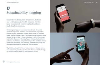 THE FUTURE 100
Sustainability nagging
It started with fitness, then it was stress, diabetes,
and a whole manner of health concerns. Now the
latest wearable tech concept is a band that keeps
track of carbon emissions.
Worldbeing is an app and wearable wristband, made of recycled
electrical components, that helps consumers stick to daily carbon-
footprint targets. “In the same way that fitness bands are an inward
look at how you’re doing, a band is an outward look at how you’re doing,”
designer Benjamin Hubert, whose studio Layer is behind the concept,
told the New Statesman. “It’s really flipping that idea that health isn’t
just about you, it’s about everyone around you.” The wristband already
connects to smart home hubs to monitor home electricity usage, and
would eventually integrate with a larger array of devices.
Why it’s interesting: While this particular design is unlikely to achieve
mass adoption, it points toward a future in which wearable technology
will measure not just health, but other behaviors as well.
Worldbeing by Layer Design, London
17
30TECH + INNOVATION THE FUTURE 100
 