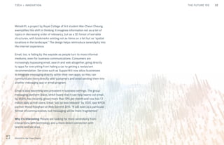 32THE FUTURE 100
Metadrift, a project by Royal College of Art student Wai-Cheun Cheung,
exemplifies this shift in thinking. It imagines information not as a list of
topics in decreasing order of relevancy, but as a 3D forest of sortable
structures, with bookmarks existing not as items on a list but as “spatial
locations in the landscape.” The design helps reintroduce serendipity into
the internet experience.
Email, too, is falling by the wayside as people turn to more informal
mediums, even for business communications. Consumers are
increasingly bypassing email, search and web altogether, going directly
to apps for everything from hailing a car to getting a restaurant
recommendation. Services such as SupportKit now allow businesses
to integrate messaging directly within their own apps, so they can
communicate more directly with customers and avoid sending them into
another messaging app or email program.
Email is also becoming less prevalent in business settings. The group
messaging platform Slack, which boats that it can help teams cut email
by 48.6%, has recently grown more than 10% per month and now has 1.7
million daily active users. Email “will be less relevant” by 2020, said KPCB
partner Mood Rowghani at Web Summit 2015. “It will exist as a particular
format of communication, but messaging will be more fragmented.”
Why it’s interesting: People are looking for more serendipity from
interactions with technology and a more direct connection with
brands and services.
Metadrift by Wai-Cheun Cheung
TECH + INNOVATION
 