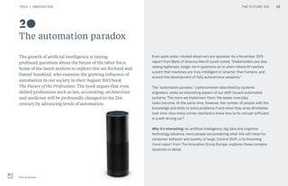 THE FUTURE 100
The automation paradox
The growth of artificial intelligence is raising
profound questions about the future of the labor force.
Some of the latest authors to explore this are Richard and
Daniel Susskind, who examine the growing influence of
automation in our society in their August 2015 book
The Future of the Professions. The book argues that even
skilled professions such as law, accounting, architecture
and medicine will be profoundly changed in the 21st
century by advancing levels of automation.
Even quite sober-minded observers are spooked. As a November 2015
report from Bank of America Merrill Lynch noted, “Stakeholders are also
raising legitimate, longer-term questions as to when robots/AI reaches
a point that machines are truly intelligent or smarter than humans, and
around the development of fully autonomous weapons.”
The “automation paradox,” a phenomenon described by systems
engineers, notes an interesting aspect of our shift toward automated
systems. The more we implement them, the easier everyday
tasks become. At the same time, however, the number of people with the
knowledge and skills to solve problems if and when they arise diminishes
over time. How many corner mechanics know how to fix corrupt software
in a self-driving car?
Why it’s interesting: As artificial intelligence, big data and cognitive
technology advance, more people are pondering what this will mean for
consumer behavior and society at large. Control Shift, a forthcoming
trend report from The Innovation Group Europe, explores these complex
dynamics in detail.
Echo by Amazon
20
35TECH + INNOVATION THE FUTURE 100
 