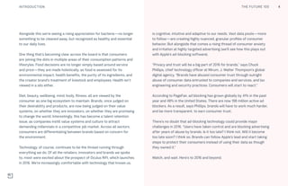 THE FUTURE 100INTRODUCTION
Alongside this we’re seeing a rising appreciation for bacteria—no longer
something to be cleaned away, but recognized as healthy and essential
to our daily lives. 
One thing that’s becoming clear across the board is that consumers
are joining the dots in multiple areas of their consumption patterns and
lifestyles. Food decisions are no longer simply based around service
and price—they are made holistically, as food is assessed for its
environmental impact, health benefits, the purity of its ingredients, and
the creator brand’s treatment of livestock and employees. Health isn’t
viewed in a silo either.
Diet, beauty, wellbeing, mind, body, fitness: all are viewed by the
consumer as one big ecosystem to maintain. Brands, once judged on
their desirability and products, are now being judged on their value
systems, on whether they are innovators, on whether they are promising
to change the world. Interestingly, this has become a talent retention
issue, as companies instill value systems and culture to attract
demanding millennials in a competitive job market. Across all sectors,
consumers are differentiating between brands based on concern for
the environment.
Technology, of course, continues to be the thread running through
everything we do. Of all the retailers, innovators and brands we spoke
to, most were excited about the prospect of Oculus Rift, which launches
in 2016. We’re increasingly comfortable with technology that knows us,
is cognitive, intuitive and adaptive to our needs. Vast data pools—more
to follow—are creating highly nuanced, granular profiles of consumer
behavior. But alongside that comes a rising thread of consumer anxiety
and irritation at highly targeted advertising (we’ll see how this plays out
with Apple’s ad-blocking software).
“Privacy and trust will be a big part of 2016 for brands,” says Chuck
Phillips, chief technology officer at Mirum, J. Walter Thompson’s global
digital agency. “Brands have abused consumer trust through outright
abuse of consumer data entrusted to companies and services, and lax
engineering and security practices. Consumers will start to react.”
According to PageFair, ad blocking has grown globally by 41% in the past
year and 48% in the United States. There are now 198 million active ad
blockers. As a result, says Phillips, brands will have to work much harder,
and be more transparent, to earn consumer trust.
There’s no doubt that ad-blocking technology could provide major
challenges in 2016. “Users have taken control and are blocking advertising
after years of abuse by brands. Is it too late? I think not. Will it become
too late soon? I think so. Brands can follow Apple’s lead and start taking
steps to protect their consumers instead of using their data as though
they owned it.”
Watch, and wait. Here’s to 2016 and beyond.
4THE FUTURE 100
 