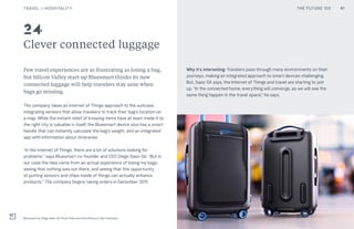 THE FUTURE 100
Clever connected luggage
Few travel experiences are as frustrating as losing a bag,
but Silicon Valley start-up Bluesmart thinks its new
connected luggage will help travelers stay sane when
bags go missing.
The company takes an Internet of Things approach to the suitcase,
integrating sensors that allow travelers to track their bag’s location on
a map. While the instant relief of knowing items have at least made it to
the right city is valuable in itself, the Bluesmart device also has a smart
handle that can instantly calculate the bag’s weight, and an integrated
app with information about itineraries.
“In the Internet of Things, there are a lot of solutions looking for
problems,” says Bluesmart co-founder and CEO Diego Saez-Gil. “But in
our case the idea came from an actual experience of losing my bags,
seeing that nothing was out there, and seeing that this opportunity
of putting sensors and chips inside of things can actually enhance
products.” The company begins taking orders in December 2015.
Why it’s interesting: Travelers pass through many environments on their
journeys, making an integrated approach to smart devices challenging.
But, Saez-Gil says, the Internet of Things and travel are starting to join
up. “In the connected home, everything will converge, so we will see the
same thing happen in the travel space,” he says.
Bluesmart by Diego Saez-Gil, Brian Chen and Tomi Pierucci, San Francisco
24
41TRAVEL + HOSPITALITY THE FUTURE 100
 
