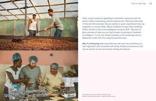 43CULTURE THE FUTURE 100
Top: Raw Thai curry dish at NAMA artisan raw foods, London, 2014, photography by Alicia Pollet
Bottom: Selection of juices at NAMA Food
25
Other cruise brands are appealing to millennials’ obsession with the
perfect selfie, emphasizing onshore experiences. “Maturing millennials
in their late 20s and early 30s are looking for great experiences they can
brag about on social media,” Royal Caribbean Cruises chief marketing
officer Jim Berra told travel intelligence company Skift. “We want to
give a preview of what you can look forward to posting on Facebook
or Instagram.” To this end, Royal Caribbean is live-streaming video to
billboards in New York City using the app Periscope.
Why it’s interesting: Maturing millennials will want the authenticity of
self-organized travel combined with family-friendly conveniences, and
we can expect to see more brands striking this balance.
Top: Local cacao nursery visited on Fathom cruise
Bottom: Local chocolate factory visited on Fathom cruise
TRAVEL + HOSPITALITY
 