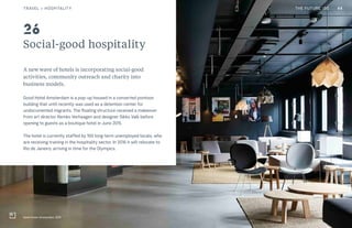 CULTURE THE FUTURE 100
Social-good hospitality
A new wave of hotels is incorporating social-good
activities, community outreach and charity into
business models.
Good Hotel Amsterdam is a pop-up housed in a converted pontoon
building that until recently was used as a detention center for
undocumented migrants. The floating structure received a makeover
from art director Remko Verhaagen and designer Sikko Valk before
opening to guests as a boutique hotel in June 2015.
The hotel is currently staffed by 100 long-term unemployed locals, who
are receiving training in the hospitality sector. In 2016 it will relocate to
Rio de Janeiro, arriving in time for the Olympics.
Good Hotel, Amsterdam, 2015
26
44TRAVEL + HOSPITALITY THE FUTURE 100
 