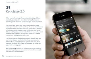 THE FUTURE 100
Concierge 2.0
After years of overhyped recommendation algorithms,
technology companies are rediscovering the value of
knowledgeable humans, and travel apps are no exception.
Last-minute travel service Hotel Tonight recently added an in-app
concierge service called Aces to its offering. The service allows travelers
to consult local food and culture experts for advice, which is delivered
in relaxed and friendly language. Broader concierge services such as
GoButler and Magic allow users to text with delivery requests that could
range from food orders to a “life-size cutout of Diplo,” as a GoButler
representative told StyleCaster media group.
“This shift is a reaction to the dehumanization of shopping we’ve seen
over the last 10 years,” says Rowland Manthorpe, associate editor
at Wired UK. “It’s primarily being driven by mobile, and, above all, the
realization that people don’t browse the mobile web, but instead use
apps, mainly messaging apps.”
Why it’s interesting: As Airbnb and similar services convert residential
space into hospitality space, services such as Aces will increasingly be
used as a kind of virtual front desk.
HotelTonight app on an iPhone. PlaceIt by Breezi
29
48TRAVEL + HOSPITALITY THE FUTURE 100
 