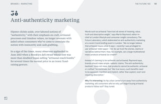 THE FUTURE 100
Anti-authenticity marketing
Hipster clichés aside, over-labored notions of
“authenticity,” with their emphasis on craft, artisanal
processes and timeless values, no longer resonate with
jaded urban consumers who’ve come to associate the
notion with insincerity and cash grabbing.
In a sign of the times, many observers applauded in
June 2015 when a Brooklyn deli owner whose rent was
more than doubled began selling “artisanal roach bombs”
for several times the normal price in an ironic fund-
raising gesture.
Words such as artisanal “have lost all sense of meaning, value,
truth and descriptive weight,” says Martin Raymond, editor-in-
chief at London lifestyle and consumer insight consultancy The
Future Laboratory, which elaborated on anti-authenticity marketing
at a recent trend briefing event in London. “We no longer believe
that artisanal means what it says—recently I was privileged to
use ‘artisanal’ toilet paper—nor do we trust the stories, claims or
narratives behind them. How, for example, can a large multinational
mass-produce artisanal ice cream?”
Instead of claiming to be authentic and artisanal, Raymond says,
brands should make simple, realistic claims. The anti-authenticity
backlash “does not mean that products cannot be authentic, artisanal
or crafted,” he continues, but “like true luxury, such benefits need
to be apparent, manifest and implicit, rather than explicit, overt and
requiring description.”
Why it’s interesting: As hip urban centers turn away from authenticity
marketing, will consumers who’ve only just begun buying artisanal
products follow suit? Stay tuned.
38
BRANDS + MARKETING THE FUTURE 100 58
 