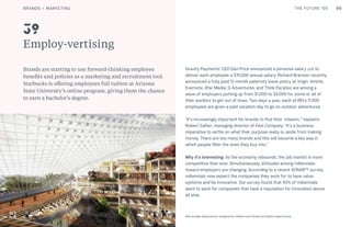 60THE FUTURE 100
Employ-vertising
Brands are starting to use forward-thinking employee
benefits and policies as a marketing and recruitment tool.
Starbucks is offering employees full tuition at Arizona
State University’s online program, giving them the chance
to earn a bachelor’s degree.
Gravity Payments’ CEO Dan Price announced a personal salary cut to
deliver each employee a $70,000 annual salary. Richard Branson recently
announced a fully paid 12-month paternity leave policy at Virgin. Airbnb,
Evernote, Afar Media, G Adventures, and Think Parallax are among a
wave of employers putting up from $1,000 to $4,000 for some or all of
their workers to get out of town. Two days a year, each of REI’s 11,000
employees are given a paid vacation day to go on outdoor adventures.
“It’s increasingly important for brands to find their ‘mission,’” explains
Robert Safian, managing director of Fast Company. “It’s a business
imperative to settle on what their purpose really is, aside from making
money. There are too many brands and this will become a key way in
which people filter the ones they buy into.”
Why it’s interesting: As the economy rebounds, the job market is more
competitive than ever. Simultaneously, attitudes among millennials
toward employers are changing. According to a recent SONAR™ survey,
millennials now expect the companies they work for to have value
systems and be innovative. Our survey found that 43% of millennials
want to work for companies that have a reputation for innovation above
all else.
39
New Google headquarters designed by Heatherwick Studio and Bjarke Ingels Group
BRANDS + MARKETING
 