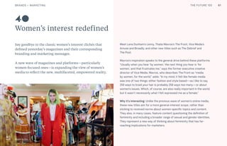 THE FUTURE 100
Women’s interest redefined
Say goodbye to the classic women’s interest clichés that
defined yesterday’s magazines and their corresponding
branding and marketing messages.
A new wave of magazines and platforms—particularly
women-focused ones—is expanding the view of women’s
media to reflect the new, multifaceted, empowered reality.
Meet Lena Dunham’s Lenny, Thalia Mavros’s The Front, Vice Media’s
Amuse and Broadly, and other new titles such as The Debrief and
The Pool.
Mavros’s inspiration speaks to the general drive behind these platforms:
“Usually when you hear ‘by women,’ the next thing you hear is ‘for
women,’ and that frustrates me,” says the former executive creative
director of Vice Media. Mavros, who describes The Front as “media
by women, for the world,” adds: “In my mind, it felt like female media
was one of two things: either fashion and style based—as I like to say,
259 ways to braid your hair is probably 258 ways too many—or about
women’s issues. Which, of course, are also really important in the world,
but it wasn’t necessarily what I felt expressed me as a female.”
Why it’s interesting: Unlike the previous wave of women’s online media,
these new titles aim for a more general-interest scope, rather than
sticking to received norms about women-specific topics and content.
They also, in many cases, feature content questioning the definition of
femininity and including a broader range of sexual and gender identities.
They represent a new way of thinking about femininity that has far-
reaching implications for marketers.
40
Broadly by Vice
61BRANDS + MARKETING THE FUTURE 100
 