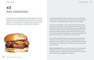 THE FUTURE 100
New omnivores
Consumers are rethinking their relationship with meat,
eating less of it and familiarizing themselves with other
options—more than 60% of millennials consume meat
alternatives, according to a study by 210 Analytics.
The Herbivorous Butcher, whose permanent store is currently under
construction in Minneapolis, sells “a wide variety of plant-based meats
and cheeses,” thereby dispensing with veggie-centric messaging.
Amid these cultural shifts, a startup called Impossible Foods hopes
to upend the meat industry with a product that CEO and founder Pat
Brown calls a “shock and awe” plant-based burger indistinguishable in
taste from real beef. Currently in beta testing and expected to reach
the market in 2016, the product is made from proteins and nutrients
extracted from greens, seeds and grains, recomposed to replicate the
flavor and texture of beef—patties even “bleed” like meat.
The company raised $108 million from high-profile backers including
Bill Gates and Li Ka-shing in October 2015. “Our target market is not
vegetarians. It’s not vegans. It’s not fringy health nuts,” Brown told New
York magazine. “It’s mainstream, mass-market, uncompromising, meat-
loving carnivores.”
Why it’s interesting: Between scientific innovation and evolving public
attitudes, tomorrow’s conscious eaters will fall somewhere in the
“flexitarian” spectrum. Companies should help them balance concerns
about health and sustainability with indulgence.
42
64
Impossible Foods, Redwood City, California
FOOD + DRINK THE FUTURE 100
 