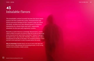 THE FUTURE 100
Inhalable flavors
The breathable cocktail recently became the latest exotic
trend to hit the London bar scene. Perennial food and
drink innovators Bompas & Parr created a pop-up called
Alcoholic Architecture that allowed guests to immerse
themselves in a cloud of gin and tonic, supposedly
absorbed via the eyes and respiratory system.
Meanwhile, at Café ArtScience in Cambridge, Massachusetts, a device
called Le Whaf turns spirits into flavorful fogs that provide an interesting
amuse-bouche but don’t get drinkers intoxicated. “I believe it is going to
be a big hit in bars,” says cofounder Todd Maul. “It allows you to create a
starting point for the idea on the palate. This translates perfectly to food
and how a chef would want to ‘prep’ the palate before the course.”
Why it’s interesting: Inhalable flavors are one of many small signs that
cocktail culture, long obsessed with excavating the past, is now turning
toward a more innovative, modern outlook.
Alcoholic Architecture by Bompas & Parr, London
45
67FOOD + DRINK THE FUTURE 100
 