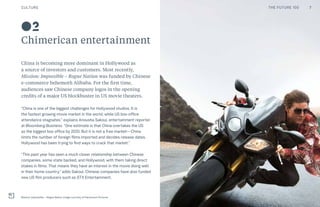 CULTURE THE FUTURE 100
02
Chimerican entertainment
China is becoming more dominant in Hollywood as
a source of investors and customers. Most recently,
Mission: Impossible – Rogue Nation was funded by Chinese
e-commerce behemoth Alibaba. For the first time,
audiences saw Chinese company logos in the opening
credits of a major US blockbuster in US movie theaters.
“China is one of the biggest challenges for Hollywood studios. It is
the fastest growing movie market in the world, while US box-office
attendance stagnates,” explains Anousha Sakoui, entertainment reporter
at Bloomberg Business. “One estimate is that China overtakes the US
as the biggest box office by 2020. But it is not a free market—China
limits the number of foreign films imported and decides release dates.
Hollywood has been trying to find ways to crack that market.”
“This past year has seen a much closer relationship between Chinese
companies, some state backed, and Hollywood, with them taking direct
stakes in films. That means they have an interest in the movie doing well
in their home country,” adds Sakoui. Chinese companies have also funded
new US film producers such as STX Entertainment.
Mission: Impossible – Rogue Nation. Image courtesy of Paramount Pictures
7THE FUTURE 100
 