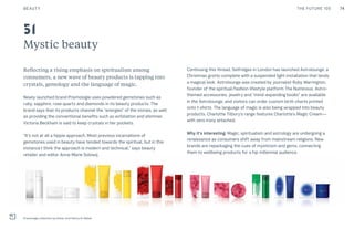 74THE FUTURE 100BEAUTY
Mystic beauty
Reflecting a rising emphasis on spiritualism among
consumers, a new wave of beauty products is tapping into
crystals, gemology and the language of magic.
Newly launched brand Prismologie uses powdered gemstones such as
ruby, sapphire, rose quartz and diamonds in its beauty products. The
brand says that its products channel the “energies” of the stones, as well
as providing the conventional benefits such as exfoliation and shimmer.
Victoria Beckham is said to keep crystals in her pockets.
“It’s not at all a hippie approach. Most previous incarnations of
gemstones used in beauty have tended towards the spiritual, but in this
instance I think the approach is modern and technical,” says beauty
retailer and editor Anna-Marie Solowij.
Continuing this thread, Selfridges in London has launched Astrolounge, a
Christmas grotto complete with a suspended light installation that lends
a magical look. Astrolounge was created by journalist Ruby Warrington,
founder of the spiritual/fashion lifestyle platform The Numinous. Astro-
themed accessories, jewelry and “mind-expanding books” are available
in the Astrolounge, and visitors can order custom birth charts printed
onto t-shirts. The language of magic is also being wrapped into beauty
products. Charlotte Tilbury's range features Charlotte’s Magic Cream—
with zero irony attached.
Why it’s interesting: Magic, spiritualism and astrology are undergoing a
renaissance as consumers shift away from mainstream religions. New
brands are repackaging the cues of mysticism and gems, connecting
them to wellbeing products for a hip millennial audience.
Prismologie collection by Intisar and Fatima Al-Sabah
51
 