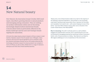 77CULTURE THE FUTURE 100
New Natural beauty
New Natural, the Innovation Group’s October 2015 trend
report, described a growing interest in natural products
and messaging among consumers. They are seeking
out product information online and are becoming
increasingly skeptical about mainstream brands.
Concern about toxins is particularly reflected in the
beauty landscape and has seen new boutique brands
tapping into naturalism.
UK brand Liha makes beauty products based on African recipes in small
batches. Haeckels, based in the UK seaside town of Margate, makes
products with local and natural ingredients such as seaweed, using
pre-industrial techniques. Brands such as Yüli employ advanced skin
technology and botanic research to ensure products can compete in
terms of efficacy as well as ethics. Mother Dirt is a range of cleansers,
shampoos and mists that contain beneficial bacteria.
Mother Dirt by AOBiome
54
“Nearly every one of these brands is able to lay claim to the majority of
the following: superfood ingredients, cold-pressed or raw processing,
small-batch manufacturing, preservative-free or bacteria-rich formulas
and traceability from seed to skin—with science helping to do all of this
better,” says Anna-Marie Solowij, beauty editor and co-founder of the
London-based beauty chain BeautyMART.
Why it’s interesting: This shift in attitude points to a self-confident,
engaged and sophisticated consumer who is questioning the norm and
scrutinizing the messaging presented by mainstream brands. Consumers’
holistic view of beauty products is telling—New Natural is as linked to
360-degree wellbeing as it is to an awareness of the environment.
BEAUTY
 