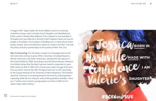 81THE FUTURE 100BEAUTY
In August 2015, Target added the Andre Walker brand to its existing
multiethnic lineup, which includes Carol’s Daughter and SheaMoisture.
Estée Lauder’s Double Wear Makeup To Go compact is now available in
18 shades and Laura Mercier’s Smooth Finish Flawless Fluide can now be
bought in 24 shades. The founders of DooBop.com, a multicultural online
beauty retailer, were motivated by a desire to create a site that “mirrored
the ethnic diversity spotted daily on the streets of New York City.”
Why it’s interesting: The US beauty market is increasingly diverse and
this trend will continue to grow. Ethnic minorities, including Hispanics,
African-Americans, and Asian-Americans, will become the majority in
the United States by 2050, according to the US Census Bureau. Research
from Mintel shows that the black haircare market is expected to reach
$876 million by 2019. In 1990, 32% of Americans under the age of 20 were
from an ethnic minority. By 2012, the figure had risen to 47%, according
to the Carsey Institute at the University of New Hampshire. The institute
reported, “Diversity is increasing because the minority child population
is growing, while the non-Hispanic white child population dwindles. There
are 7.7 million more minority young people now than in 2000, but 5.7
million fewer white children.”
#bornandmade campaign by Carol’s Daughter
 