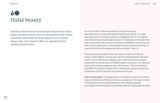 THE FUTURE 100
Halal beauty
Muslim consumers are increasingly interested in halal
beauty products (those that are acceptable under Islam).
Currently dominated by niche players such as Halal
Beauty Box, the category offers an opportunity for
multinational brands.
Lan Vu, founder of Paris-based beauty trends consultancy
Beautystreams, recently identified the halal beauty sector as a major
new opportunity for brands and also as a significant driver in the global
move towards natural and vegan products. “In Indonesia, a halal label has
been required for every product marketed to the Muslim community since
2009. Local brands clearly communicate the level of halal certification to
reassure the 90% of the population who are Muslim,” says Vu.
Sensing the growing opportunity, Cosmoprof, a major international
beauty trade exhibition, will introduce its first dedicated halal cosmetics
platform at its 2016 show in Bologna, Italy. “Halal cosmetics are mainly
requested from South Asian and Middle Eastern consumers, but influence
Italian and European companies also,” Dino Tavazzi, CEO of Cosmoprof,
told WWD. According to Tavazzi, 80% of the beauty products sold in Gulf
Cooperation Council countries are produced in Europe.
Why it’s interesting: The buying power of the Islamic consumer continues
to grow worldwide, and beauty brands are waking up to the opportunities.
In 2014, Muslim tourists spent $36 billion while shopping globally,
according to the MasterCard-CrescentRating Muslim Shopping Index 2015.
60
85BEAUTY THE FUTURE 100
 