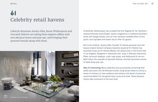 87CULTURE THE FUTURE 100
Celebrity retail havens
Lifestyle doyennes Jessica Alba, Reese Witherspoon and
Gwyneth Paltrow are taking their empires offline with
new physical stores and pop-ups, and bringing their
personal brands along with them.
In Nashville, Witherspoon has unveiled the first flagship for her Southern-
inspired lifestyle brand Draper James, imagined as a traditional Southern
home with design details such as front windows modeled after a front
porch, and cupcakes and sweet tea on offer for guests.
Not to be outdone, Jessica Alba, founder of natural personal care and
beauty empire Honest Company (recently valued at $1.7 billion), has
launched a pop-up for Honest Beauty, her beauty line, in the Grove mall
in Los Angeles. Designed in “bohemian chic” style, it features interactive
iPads, terrarium displays, rustic rope props, and Hollywood-lit mirrors.
Both follow the example of Gwyneth Paltrow, who has launched a series
of sleek Goop pop-ups.
Why it’s interesting: More celebrities are successfully converting their
public personas into full lifestyle brands, using social media to convey a
sense of intimacy to their audience and enhance the sense of personal
recommendation for the goods they curate and retail. These physical
stores take immersion to the next level.
61
Goop pop-up store in Chicago
RETAIL
 