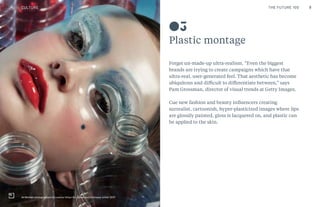 9THE FUTURE 100
Plastic montage
Forget un-made-up ultra-realism. “Even the biggest
brands are trying to create campaigns which have that
ultra-real, user-generated feel. That aesthetic has become
ubiquitous and difficult to differentiate between,” says
Pam Grossman, director of visual trends at Getty Images.
Cue new fashion and beauty influencers creating
surrealist, cartoonish, hyper-plasticized images where lips
are glossily painted, gloss is lacquered on, and plastic can
be applied to the skin.
03
CULTURE
Ali Michael photographed by Lorenzo Vitturi for Dazed and Confused, winter 2015
THE FUTURE 100
 