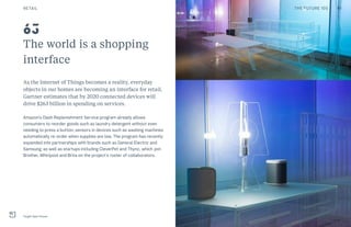 The world is a shopping
interface
As the Internet of Things becomes a reality, everyday
objects in our homes are becoming an interface for retail.
Gartner estimates that by 2020 connected devices will
drive $263 billion in spending on services.
Amazon’s Dash Replenishment Service program already allows
consumers to reorder goods such as laundry detergent without even
needing to press a button; sensors in devices such as washing machines
automatically re-order when supplies are low. The program has recently
expanded into partnerships with brands such as General Electric and
Samsung, as well as startups including CleverPet and Thync, which join
Brother, Whirlpool and Brita on the project’s roster of collaborators.
Target Open House
63
RETAIL 91THE FUTURE 100
 