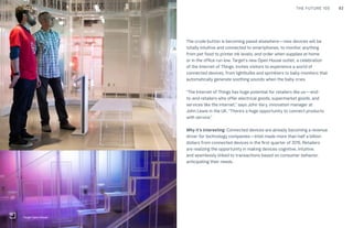 92THE FUTURE 100CULTURE
The crude button is becoming passé elsewhere—new devices will be
totally intuitive and connected to smartphones, to monitor anything
from pet food to printer ink levels, and order when supplies at home
or in the office run low. Target’s new Open House outlet, a celebration
of the Internet of Things, invites visitors to experience a world of
connected devices, from lightbulbs and sprinklers to baby monitors that
automatically generate soothing sounds when the baby cries.
“The Internet of Things has huge potential for retailers like us—end-
to-end retailers who offer electrical goods, supermarket goods, and
services like the internet,” says John Vary, innovation manager at
John Lewis in the UK. “There’s a huge opportunity to connect products
with service.”
Why it’s interesting: Connected devices are already becoming a revenue
driver for technology companies—Intel made more than half a billion
dollars from connected devices in the first quarter of 2015. Retailers
are realizing the opportunity in making devices cognitive, intuitive,
and seamlessly linked to transactions based on consumer behavior,
anticipating their needs.
Target Open House
RETAIL
 