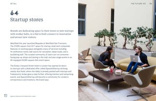 Startup stores
Brands are dedicating space in their stores to new startups
with worker hubs, in a bid to both connect to innovation
and attract new visitors.
Westfield this year launched Bespoke at Westfield San Francisco.
The 37,000-square-foot 24/7 space for startup retail-tech companies
features co-working space alongside a bevy of services including
14 conference rooms, ball courts for recreation, sleep nooks, and a
bouldering wall. The curated community of users can run consumer-
facing pop-up shops and testing in the mall, and also stage events in an
AV-equipped 18,000-square-foot event space.
The Andaz Liverpool Street hotel in London has opened its doors
to startups with a dedicated offer called SpacetoStartup (echoing
nearby Ace Hotel, where the lobby is already packed with startups and
freelancers). Andaz goes a step further, offering mentors and networking
events, and SpacetoStartup will become a community for London’s
entrepreneurs and investors, the brand says.
Space to Startup at the Andaz hotel, London
64
RETAIL 93THE FUTURE 100
 