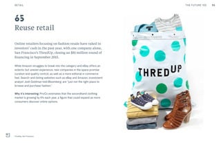 95THE FUTURE 100
Reuse retail
Online retailers focusing on fashion resale have raked in
investors’ cash in the past year, with one company alone,
San Francisco’s ThredUp, closing an $81 million round of
financing in September 2015.
While Amazon struggles to break into the category and eBay offers an
eclectic but uneven experience, new companies in the space promise
curation and quality control, as well as a more editorial e-commerce
feel. Search-and-listing websites such as eBay and Amazon, investment
analyst Josh Goldman told Bloomberg, are “just not the right place to
browse and purchase fashion.”
Why it’s interesting: PrivCo estimates that the secondhand clothing
market is growing by 6% each year, a figure that could expand as more
consumers discover online options.
ThredUp, San Francisco
65
RETAIL
 