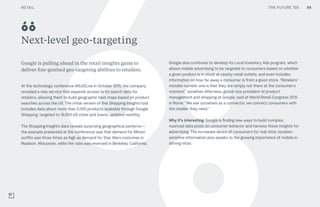 THE FUTURE 100
Next-level geo-targeting
Google is pulling ahead in the retail insights game to
deliver fine-grained geo-targeting abilities to retailers.
At the technology conference WSJDLive in October 2015, the company
revealed a new service that expands access to its search data for
retailers, allowing them to build geographic heat maps based on product
searches across the US. The initial version of this Shopping Insights tool
includes data about more than 5,000 products available through Google
Shopping, targeted to 16,000 US cities and towns, updated monthly.
The Shopping Insights data reveals surprising geographical patterns—
the example presented at the conference was that demand for Minion
outfits was three times as high as demand for Star Wars costumes in
Madison, Wisconsin, while the ratio was reversed in Berkeley, California.
Google also continues to develop its Local Inventory Ads program, which
allows mobile advertising to be targeted to consumers based on whether
a given product is in stock at nearby retail outlets, and even includes
information on how far away a consumer is from a given store. “Retailers’
mistake number one is that they are simply not there at the consumer's
moment,” Jonathan Alferness, global vice president of product
management and shopping at Google, said at World Retail Congress 2015
in Rome. “We see ourselves as a connector, we connect consumers with
the retailer they need.”
Why it’s interesting: Google is finding new ways to build complex,
nuanced data pools on consumer behavior and harness these insights for
advertising. The increased desire of consumers for real-time, location-
sensitive information also speaks to the growing importance of mobile in
driving retail.
68
98RETAIL THE FUTURE 100
 