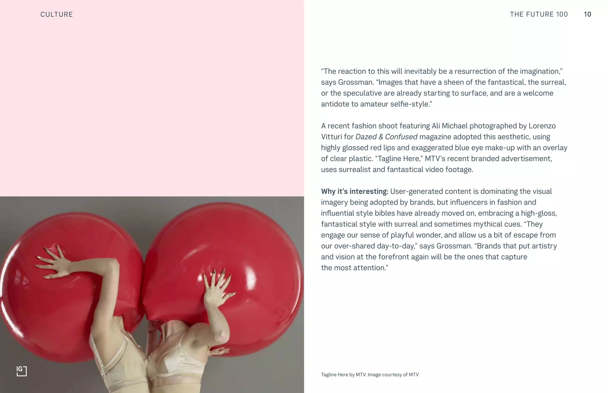 10THE FUTURE 100
Top: Raw Thai curry dish at NAMA artisan raw foods, London, 2014, photography by Alicia Pollet
Bottom: Selection of juices at NAMA Food
“The reaction to this will inevitably be a resurrection of the imagination,”
says Grossman. “Images that have a sheen of the fantastical, the surreal,
or the speculative are already starting to surface, and are a welcome
antidote to amateur selfie-style.”
A recent fashion shoot featuring Ali Michael photographed by Lorenzo
Vitturi for Dazed & Confused magazine adopted this aesthetic, using
highly glossed red lips and exaggerated blue eye make-up with an overlay
of clear plastic. “Tagline Here,” MTV’s recent branded advertisement,
uses surrealist and fantastical video footage.
Why it’s interesting: User-generated content is dominating the visual
imagery being adopted by brands, but influencers in fashion and
influential style bibles have already moved on, embracing a high-gloss,
fantastical style with surreal and sometimes mythical cues. “They
engage our sense of playful wonder, and allow us a bit of escape from
our over-shared day-to-day,” says Grossman. “Brands that put artistry
and vision at the forefront again will be the ones that capture
the most attention.”
CULTURE
Tagline Here by MTV. Image courtesy of MTV
 