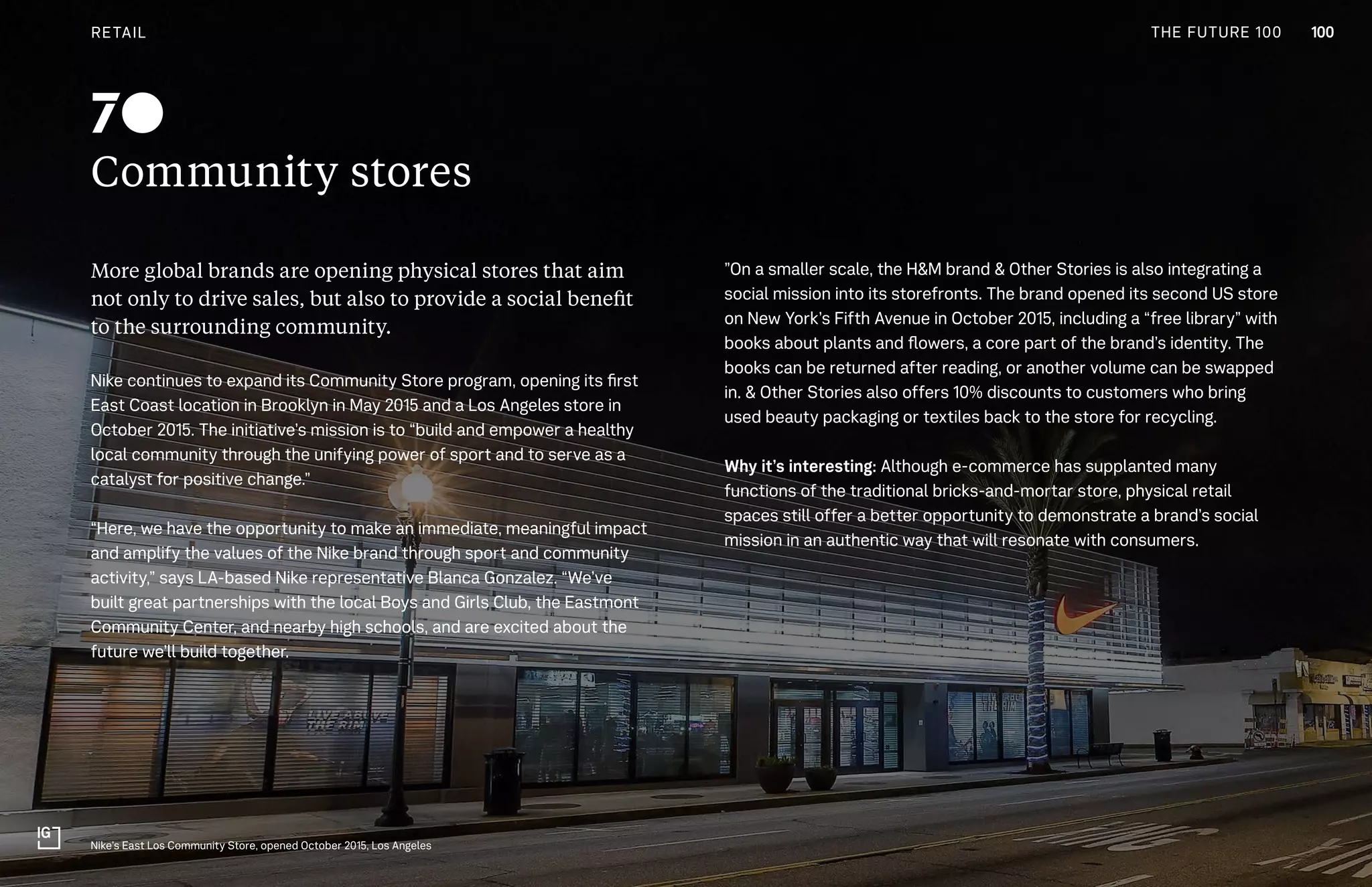 THE FUTURE 100
Community stores
More global brands are opening physical stores that aim
not only to drive sales, but also to provide a social benefit
to the surrounding community.
Nike continues to expand its Community Store program, opening its first
East Coast location in Brooklyn in May 2015 and a Los Angeles store in
October 2015. The initiative’s mission is to “build and empower a healthy
local community through the unifying power of sport and to serve as a
catalyst for positive change.”
“Here, we have the opportunity to make an immediate, meaningful impact
and amplify the values of the Nike brand through sport and community
activity,” says LA-based Nike representative Blanca Gonzalez. “We’ve
built great partnerships with the local Boys and Girls Club, the Eastmont
Community Center, and nearby high schools, and are excited about the
future we’ll build together.
”On a smaller scale, the H&M brand & Other Stories is also integrating a
social mission into its storefronts. The brand opened its second US store
on New York’s Fifth Avenue in October 2015, including a “free library” with
books about plants and flowers, a core part of the brand’s identity. The
books can be returned after reading, or another volume can be swapped
in. & Other Stories also offers 10% discounts to customers who bring
used beauty packaging or textiles back to the store for recycling.
Why it’s interesting: Although e-commerce has supplanted many
functions of the traditional bricks-and-mortar store, physical retail
spaces still offer a better opportunity to demonstrate a brand’s social
mission in an authentic way that will resonate with consumers.
70
Nike’s East Los Community Store, opened October 2015, Los Angeles
100RETAIL THE FUTURE 100
 