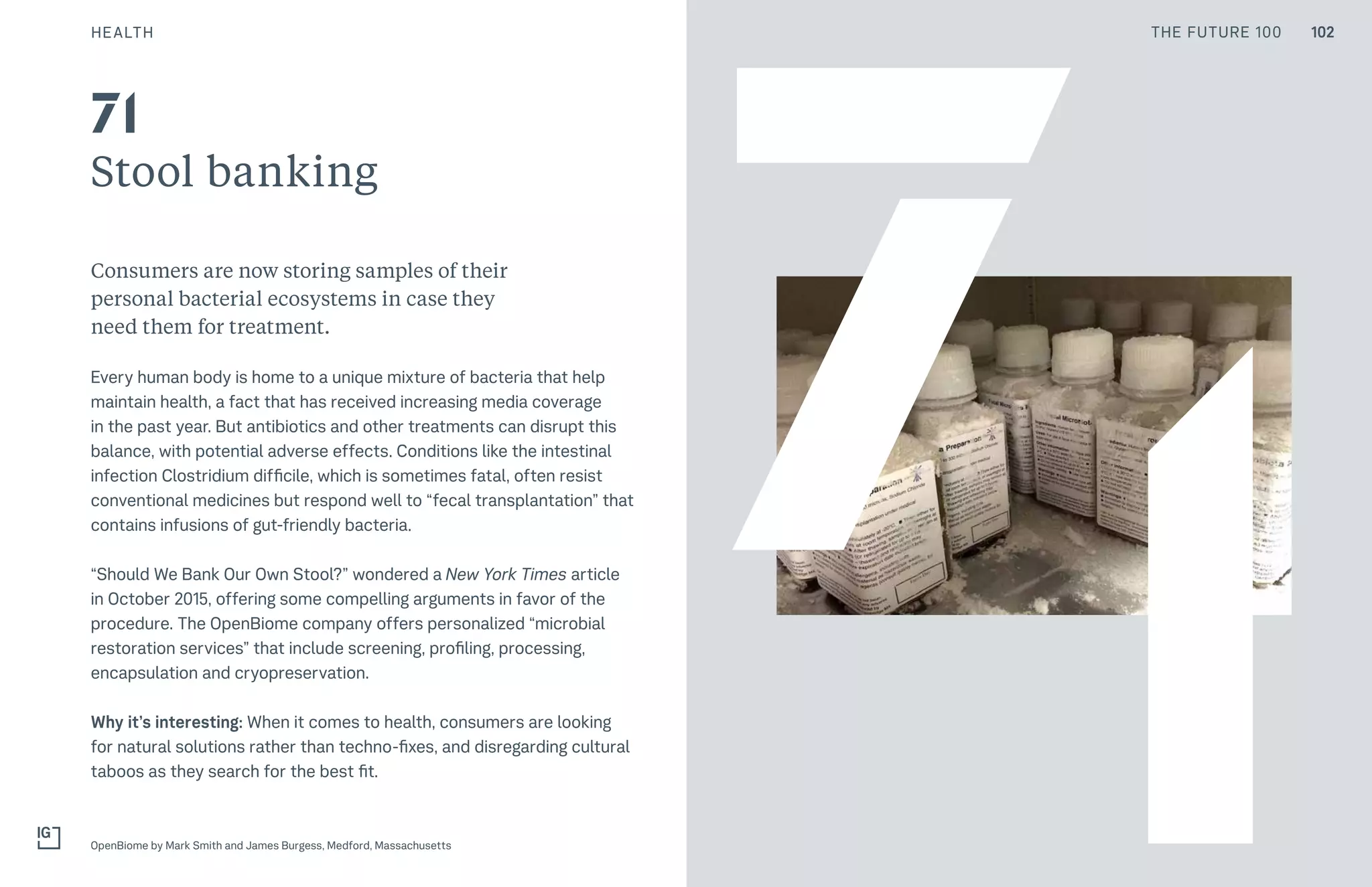 THE FUTURE 100HEALTH
Stool banking
Consumers are now storing samples of their
personal bacterial ecosystems in case they
need them for treatment.
Every human body is home to a unique mixture of bacteria that help
maintain health, a fact that has received increasing media coverage
in the past year. But antibiotics and other treatments can disrupt this
balance, with potential adverse effects. Conditions like the intestinal
infection Clostridium difficile, which is sometimes fatal, often resist
conventional medicines but respond well to “fecal transplantation” that
contains infusions of gut-friendly bacteria.
“Should We Bank Our Own Stool?” wondered a New York Times article
in October 2015, offering some compelling arguments in favor of the
procedure. The OpenBiome company offers personalized “microbial
restoration services” that include screening, profiling, processing,
encapsulation and cryopreservation.
Why it’s interesting: When it comes to health, consumers are looking
for natural solutions rather than techno-fixes, and disregarding cultural
taboos as they search for the best fit.
OpenBiome by Mark Smith and James Burgess, Medford, Massachusetts
71
71
102THE FUTURE 100
 