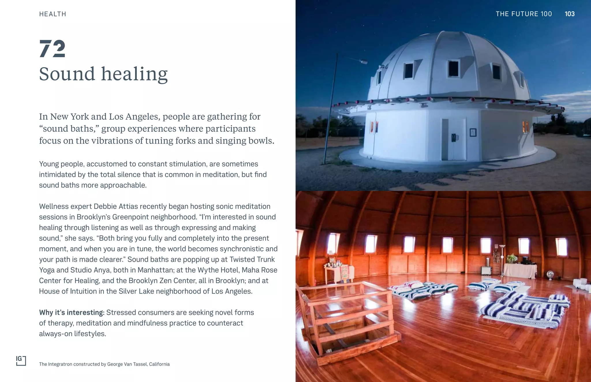 THE FUTURE 100
Sound healing
In New York and Los Angeles, people are gathering for
“sound baths,” group experiences where participants
focus on the vibrations of tuning forks and singing bowls.
Young people, accustomed to constant stimulation, are sometimes
intimidated by the total silence that is common in meditation, but find
sound baths more approachable.
Wellness expert Debbie Attias recently began hosting sonic meditation
sessions in Brooklyn’s Greenpoint neighborhood. “I’m interested in sound
healing through listening as well as through expressing and making
sound,” she says. “Both bring you fully and completely into the present
moment, and when you are in tune, the world becomes synchronistic and
your path is made clearer.” Sound baths are popping up at Twisted Trunk
Yoga and Studio Anya, both in Manhattan; at the Wythe Hotel, Maha Rose
Center for Healing, and the Brooklyn Zen Center, all in Brooklyn; and at
House of Intuition in the Silver Lake neighborhood of Los Angeles.
Why it’s interesting: Stressed consumers are seeking novel forms
of therapy, meditation and mindfulness practice to counteract
always-on lifestyles.
The Integratron constructed by George Van Tassel, California
72
103HEALTH THE FUTURE 100
 