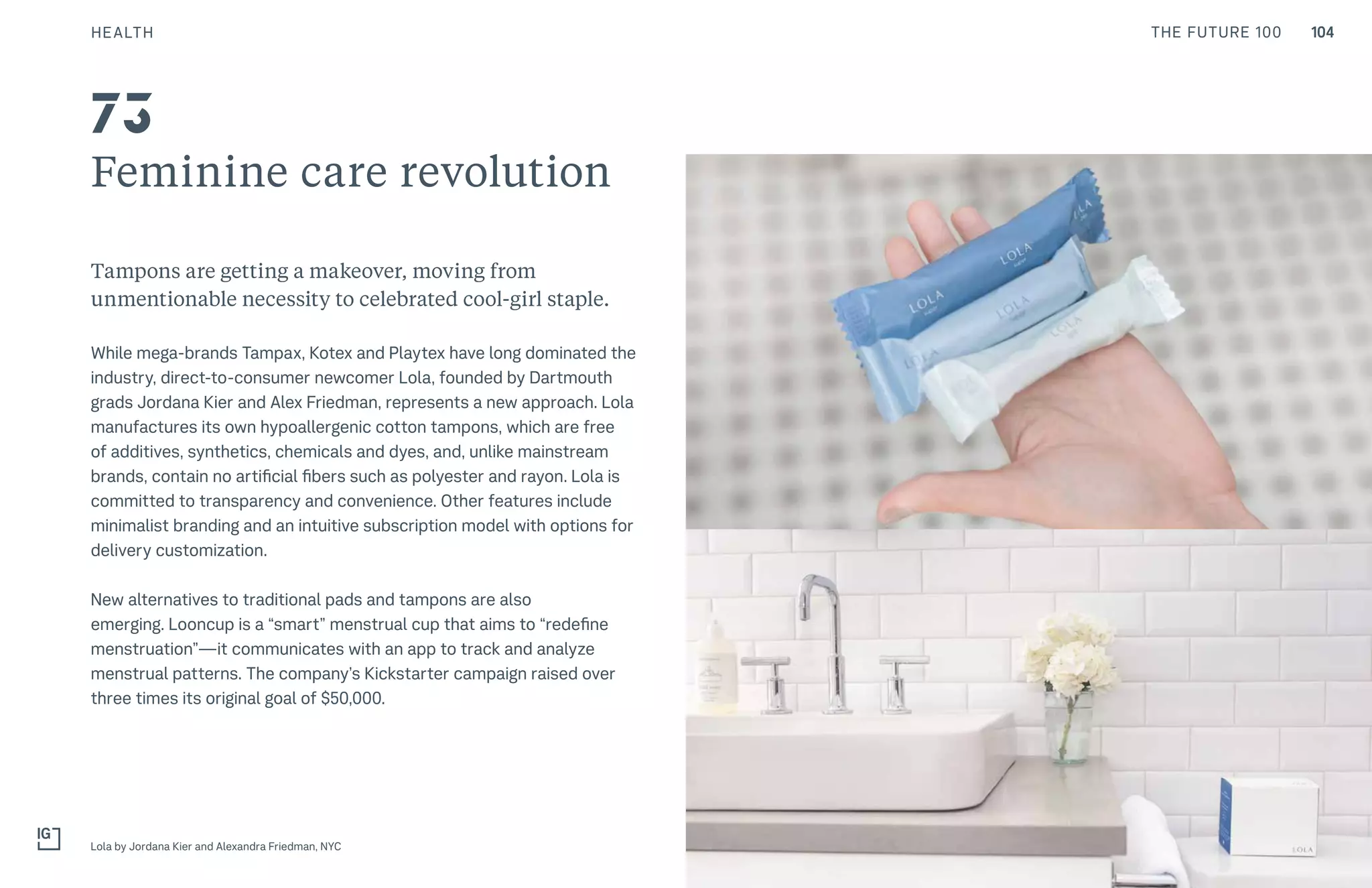 104THE FUTURE 100
Feminine care revolution
Tampons are getting a makeover, moving from
unmentionable necessity to celebrated cool-girl staple.
While mega-brands Tampax, Kotex and Playtex have long dominated the
industry, direct-to-consumer newcomer Lola, founded by Dartmouth
grads Jordana Kier and Alex Friedman, represents a new approach. Lola
manufactures its own hypoallergenic cotton tampons, which are free
of additives, synthetics, chemicals and dyes, and, unlike mainstream
brands, contain no artificial fibers such as polyester and rayon. Lola is
committed to transparency and convenience. Other features include
minimalist branding and an intuitive subscription model with options for
delivery customization.
New alternatives to traditional pads and tampons are also
emerging. Looncup is a “smart” menstrual cup that aims to “redefine
menstruation”—it communicates with an app to track and analyze
menstrual patterns. The company’s Kickstarter campaign raised over
three times its original goal of $50,000.
Lola by Jordana Kier and Alexandra Friedman, NYC
73
HEALTH
 