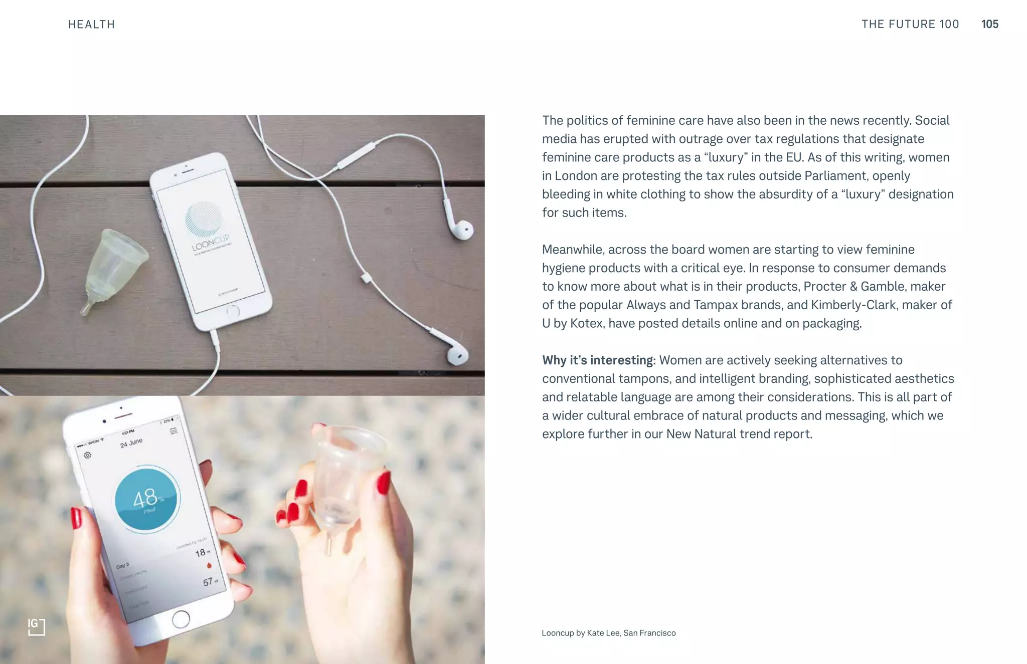 105THE FUTURE 100
The politics of feminine care have also been in the news recently. Social
media has erupted with outrage over tax regulations that designate
feminine care products as a “luxury” in the EU. As of this writing, women
in London are protesting the tax rules outside Parliament, openly
bleeding in white clothing to show the absurdity of a “luxury” designation
for such items.
Meanwhile, across the board women are starting to view feminine
hygiene products with a critical eye. In response to consumer demands
to know more about what is in their products, Procter & Gamble, maker
of the popular Always and Tampax brands, and Kimberly-Clark, maker of
U by Kotex, have posted details online and on packaging.
Why it’s interesting: Women are actively seeking alternatives to
conventional tampons, and intelligent branding, sophisticated aesthetics
and relatable language are among their considerations. This is all part of
a wider cultural embrace of natural products and messaging, which we
explore further in our New Natural trend report.
Top: Raw Thai curry dish at NAMA artisan raw foods, London, 2014, photography by Alicia Pollet
Bottom: Selection of juices at NAMA Food Looncup by Kate Lee, San Francisco
HEALTH
 