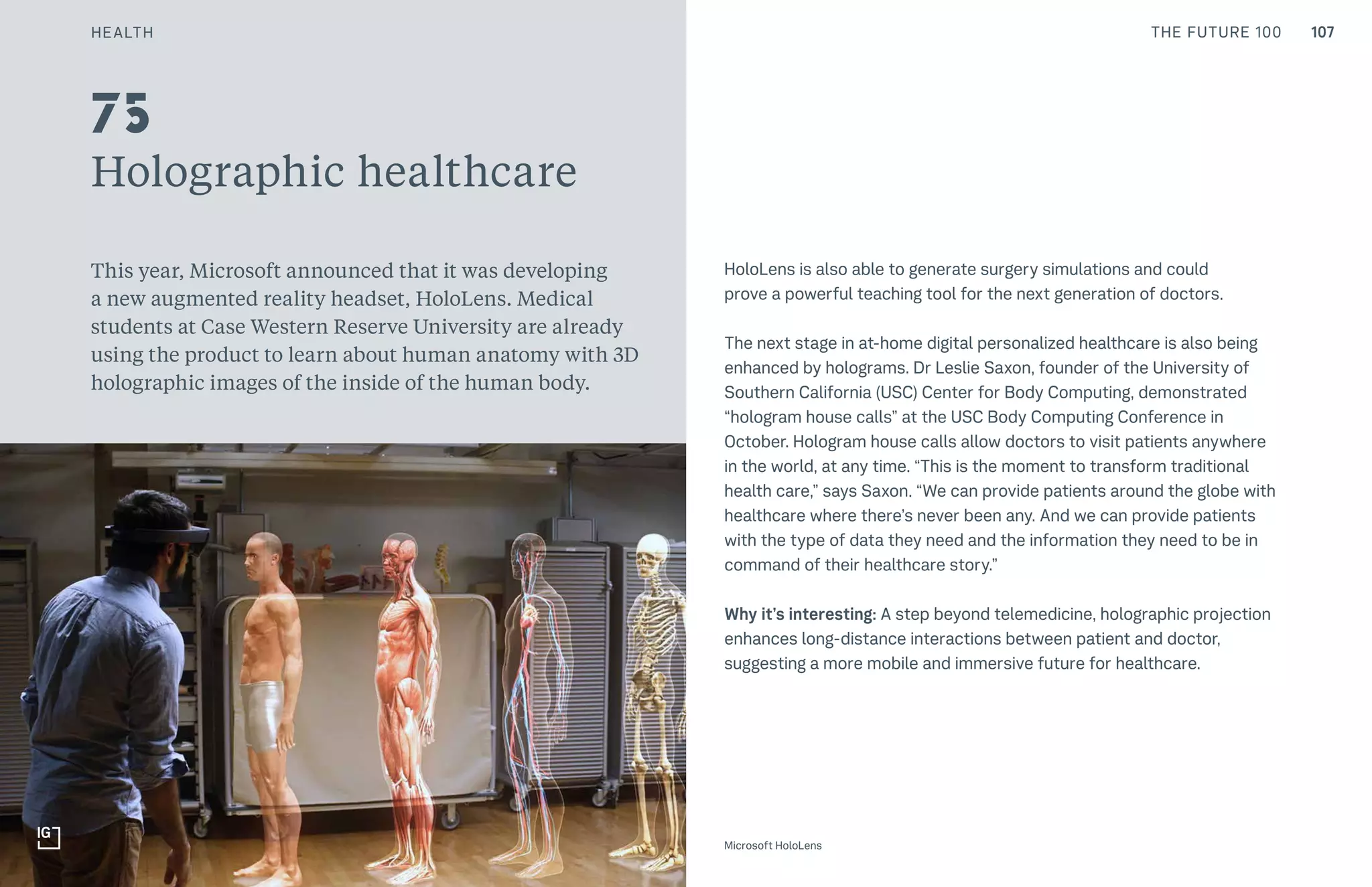 107CULTURE THE FUTURE 100
Holographic healthcare
This year, Microsoft announced that it was developing
a new augmented reality headset, HoloLens. Medical
students at Case Western Reserve University are already
using the product to learn about human anatomy with 3D
holographic images of the inside of the human body.
HoloLens is also able to generate surgery simulations and could
prove a powerful teaching tool for the next generation of doctors.
The next stage in at-home digital personalized healthcare is also being
enhanced by holograms. Dr Leslie Saxon, founder of the University of
Southern California (USC) Center for Body Computing, demonstrated
“hologram house calls” at the USC Body Computing Conference in
October. Hologram house calls allow doctors to visit patients anywhere
in the world, at any time. “This is the moment to transform traditional
health care,” says Saxon. “We can provide patients around the globe with
healthcare where there’s never been any. And we can provide patients
with the type of data they need and the information they need to be in
command of their healthcare story.”
Why it’s interesting: A step beyond telemedicine, holographic projection
enhances long-distance interactions between patient and doctor,
suggesting a more mobile and immersive future for healthcare.
Top: Raw Thai curry dish at NAMA artisan raw foods, London, 2014, photography by Alicia Pollet
Bottom: Selection of juices at NAMA Food
75
Microsoft HoloLens
HEALTH
 