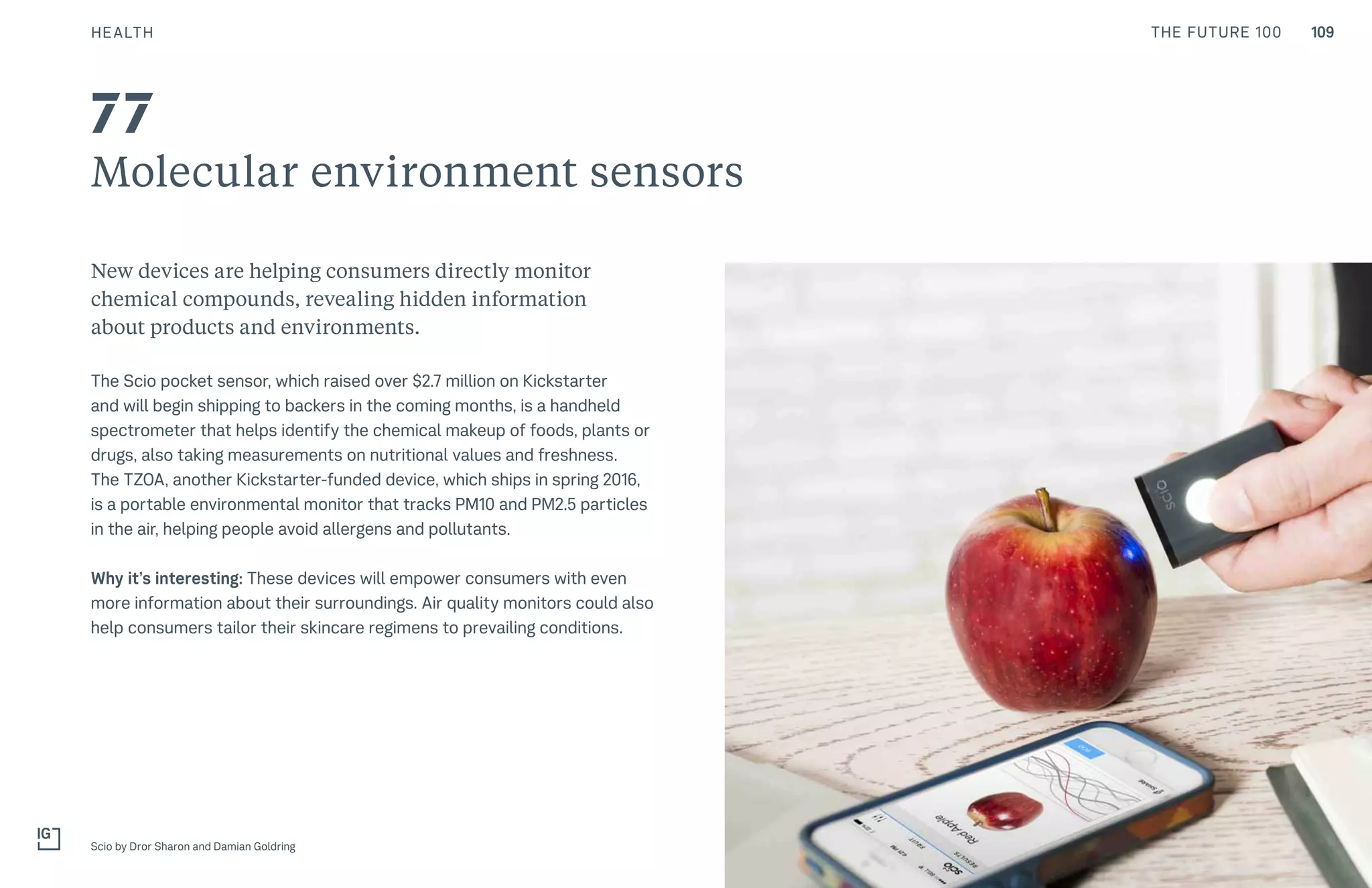 109THE FUTURE 100
Molecular environment sensors
New devices are helping consumers directly monitor
chemical compounds, revealing hidden information
about products and environments.
The Scio pocket sensor, which raised over $2.7 million on Kickstarter
and will begin shipping to backers in the coming months, is a handheld
spectrometer that helps identify the chemical makeup of foods, plants or
drugs, also taking measurements on nutritional values and freshness.
The TZOA, another Kickstarter-funded device, which ships in spring 2016,
is a portable environmental monitor that tracks PM10 and PM2.5 particles
in the air, helping people avoid allergens and pollutants.
Why it’s interesting: These devices will empower consumers with even
more information about their surroundings. Air quality monitors could also
help consumers tailor their skincare regimens to prevailing conditions.
Scio by Dror Sharon and Damian Goldring
77
HEALTH
 