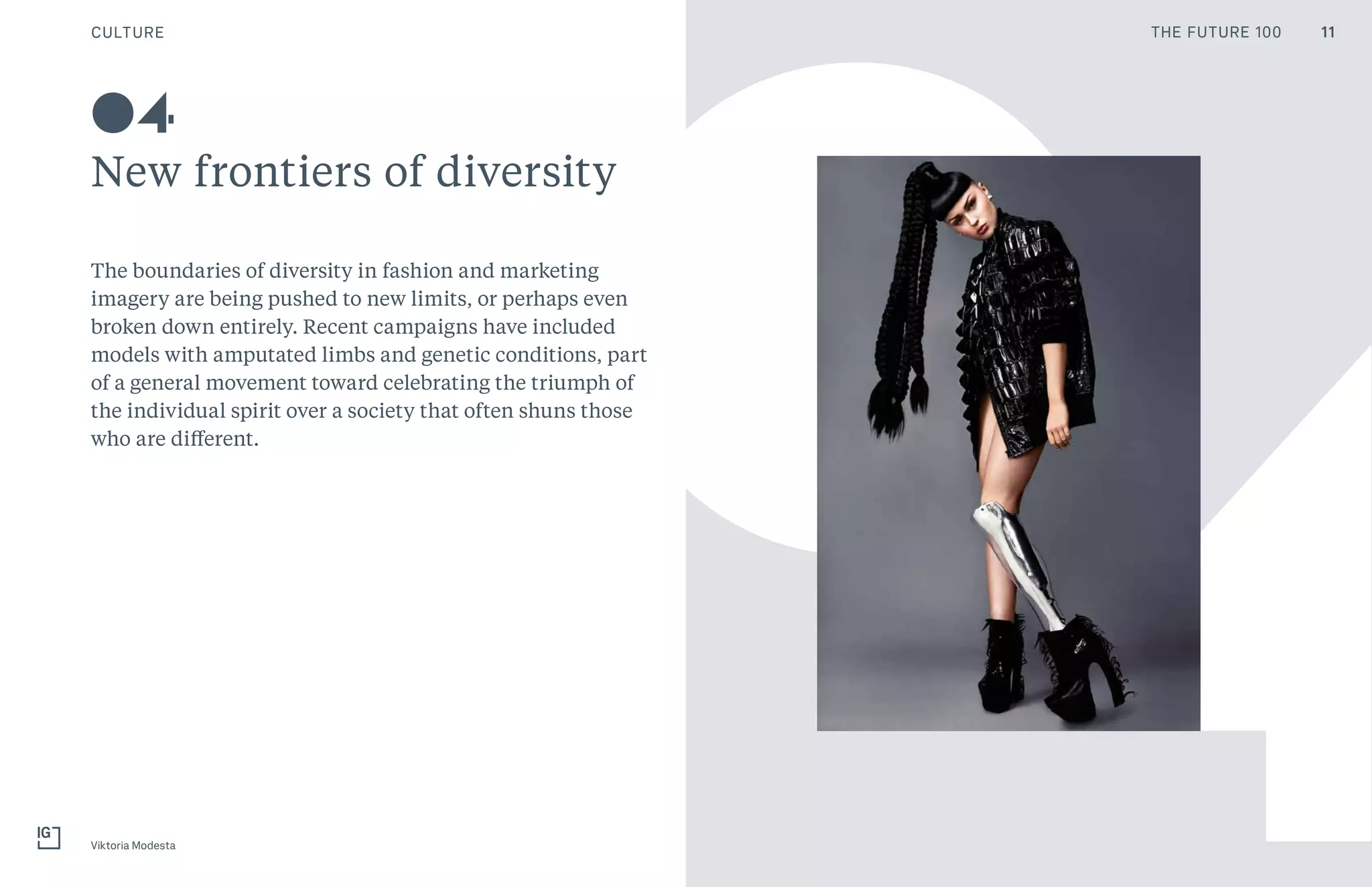 CULTURE
New frontiers of diversity
Viktoria Modesta
04
40The boundaries of diversity in fashion and marketing
imagery are being pushed to new limits, or perhaps even
broken down entirely. Recent campaigns have included
models with amputated limbs and genetic conditions, part
of a general movement toward celebrating the triumph of
the individual spirit over a society that often shuns those
who are different.
11THE FUTURE 100
 