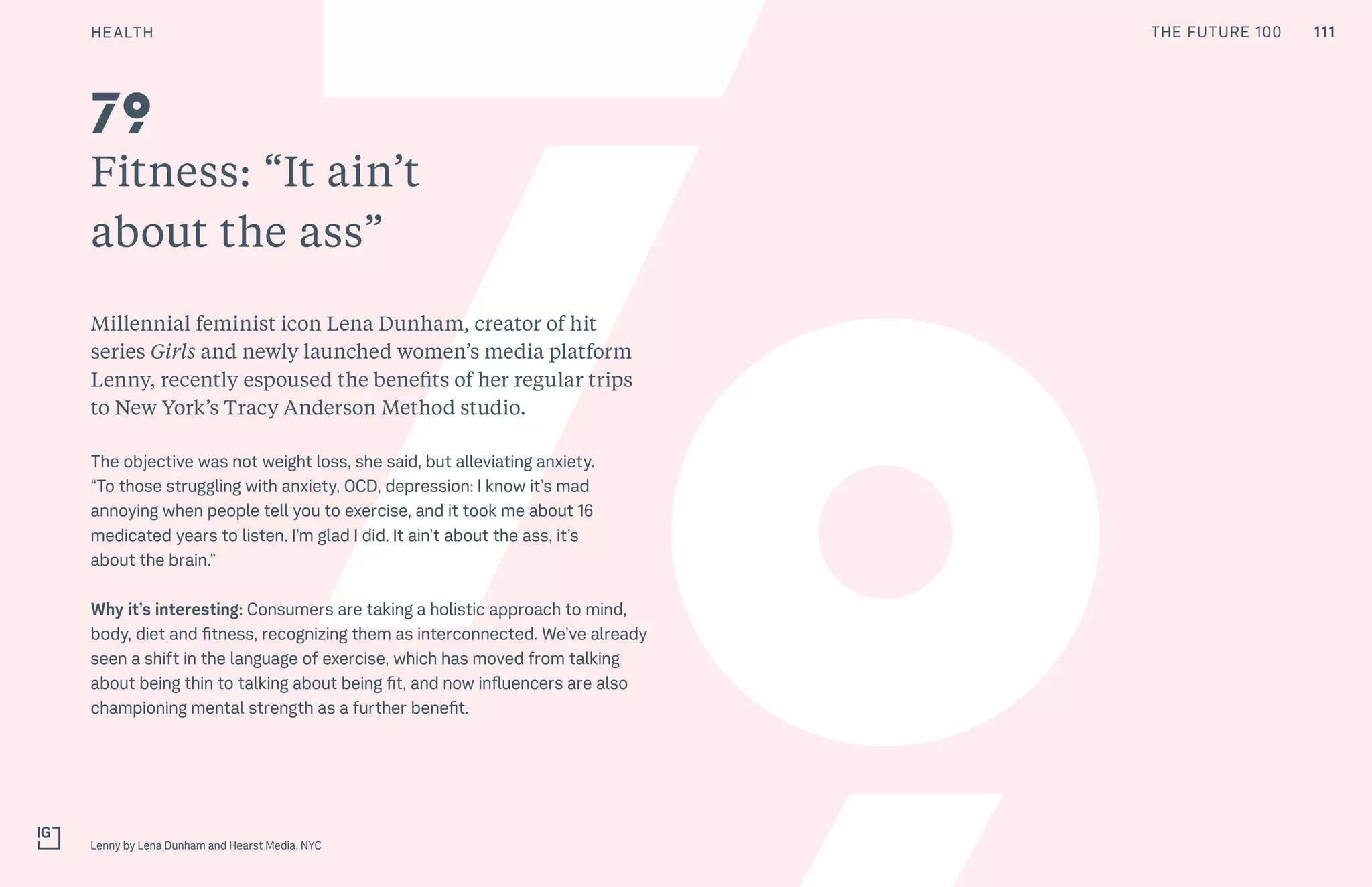 THE FUTURE 100
Fitness: “It ain’t
about the ass”
Millennial feminist icon Lena Dunham, creator of hit
series Girls and newly launched women’s media platform
Lenny, recently espoused the benefits of her regular trips
to New York’s Tracy Anderson Method studio.
The objective was not weight loss, she said, but alleviating anxiety.
“To those struggling with anxiety, OCD, depression: I know it’s mad
annoying when people tell you to exercise, and it took me about 16
medicated years to listen. I’m glad I did. It ain’t about the ass, it’s
about the brain.”
Why it’s interesting: Consumers are taking a holistic approach to mind,
body, diet and fitness, recognizing them as interconnected. We’ve already
seen a shift in the language of exercise, which has moved from talking
about being thin to talking about being fit, and now influencers are also
championing mental strength as a further benefit.
Lenny by Lena Dunham and Hearst Media, NYC
79
111HEALTH THE FUTURE 100
 