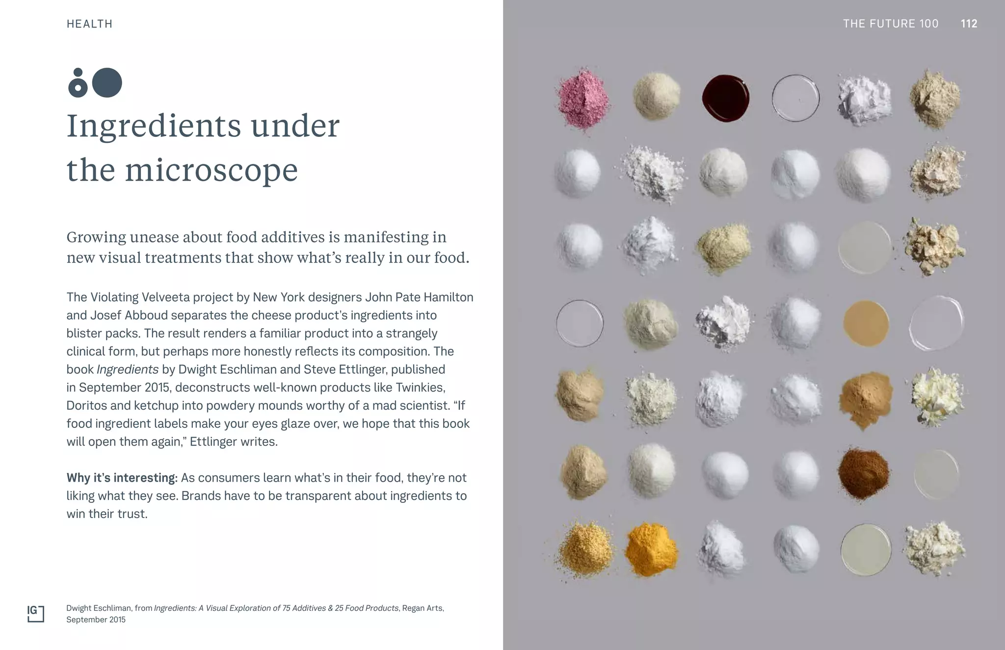 THE FUTURE 100
Ingredients under
the microscope
Growing unease about food additives is manifesting in
new visual treatments that show what’s really in our food.
The Violating Velveeta project by New York designers John Pate Hamilton
and Josef Abboud separates the cheese product’s ingredients into
blister packs. The result renders a familiar product into a strangely
clinical form, but perhaps more honestly reflects its composition. The
book Ingredients by Dwight Eschliman and Steve Ettlinger, published
in September 2015, deconstructs well-known products like Twinkies,
Doritos and ketchup into powdery mounds worthy of a mad scientist. “If
food ingredient labels make your eyes glaze over, we hope that this book
will open them again,” Ettlinger writes.
Why it’s interesting: As consumers learn what’s in their food, they’re not
liking what they see. Brands have to be transparent about ingredients to
win their trust.
Dwight Eschliman, from Ingredients: A Visual Exploration of 75 Additives & 25 Food Products, Regan Arts,
September 2015
80
112HEALTH THE FUTURE 100
 
