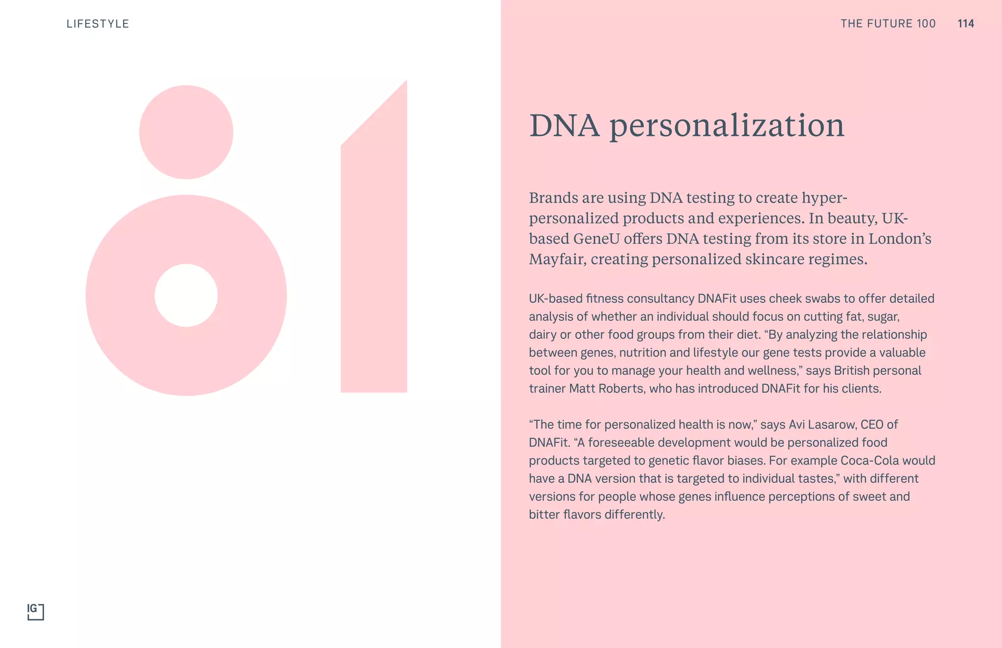 114THE FUTURE 100LIFESTYLE
DNA personalization
Brands are using DNA testing to create hyper-
personalized products and experiences. In beauty, UK-
based GeneU offers DNA testing from its store in London’s
Mayfair, creating personalized skincare regimes.
UK-based fitness consultancy DNAFit uses cheek swabs to offer detailed
analysis of whether an individual should focus on cutting fat, sugar,
dairy or other food groups from their diet. “By analyzing the relationship
between genes, nutrition and lifestyle our gene tests provide a valuable
tool for you to manage your health and wellness,” says British personal
trainer Matt Roberts, who has introduced DNAFit for his clients.
“The time for personalized health is now,” says Avi Lasarow, CEO of
DNAFit. “A foreseeable development would be personalized food
products targeted to genetic flavor biases. For example Coca-Cola would
have a DNA version that is targeted to individual tastes,” with different
versions for people whose genes influence perceptions of sweet and
bitter flavors differently.
114THE FUTURE 100
 