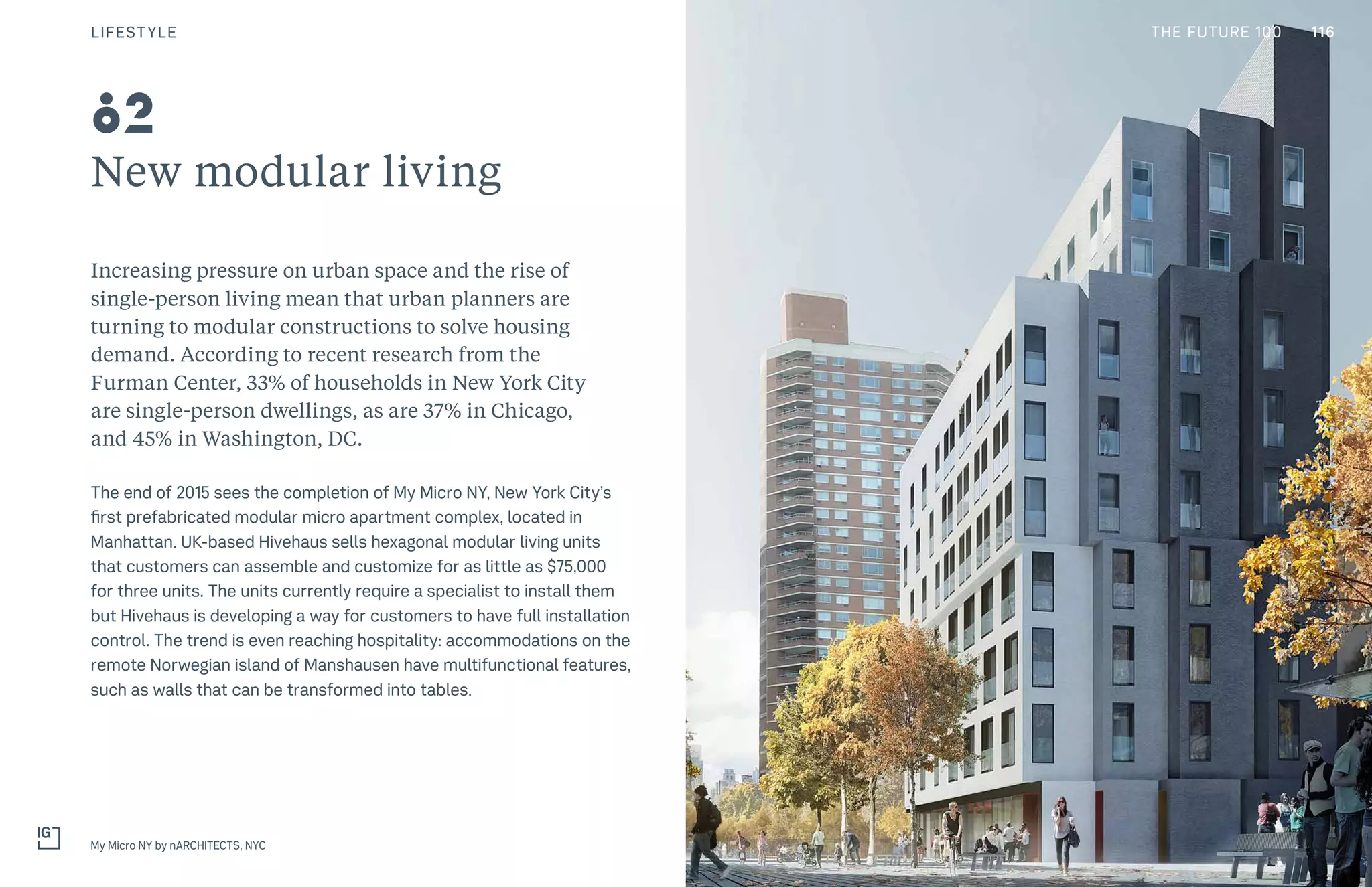 THE FUTURE 100
New modular living
Increasing pressure on urban space and the rise of
single-person living mean that urban planners are
turning to modular constructions to solve housing
demand. According to recent research from the
Furman Center, 33% of households in New York City
are single-person dwellings, as are 37% in Chicago,
and 45% in Washington, DC.
The end of 2015 sees the completion of My Micro NY, New York City’s
first prefabricated modular micro apartment complex, located in
Manhattan. UK-based Hivehaus sells hexagonal modular living units
that customers can assemble and customize for as little as $75,000
for three units. The units currently require a specialist to install them
but Hivehaus is developing a way for customers to have full installation
control. The trend is even reaching hospitality: accommodations on the
remote Norwegian island of Manshausen have multifunctional features,
such as walls that can be transformed into tables.
My Micro NY by nARCHITECTS, NYC
82
116LIFESTYLE THE FUTURE 100
 