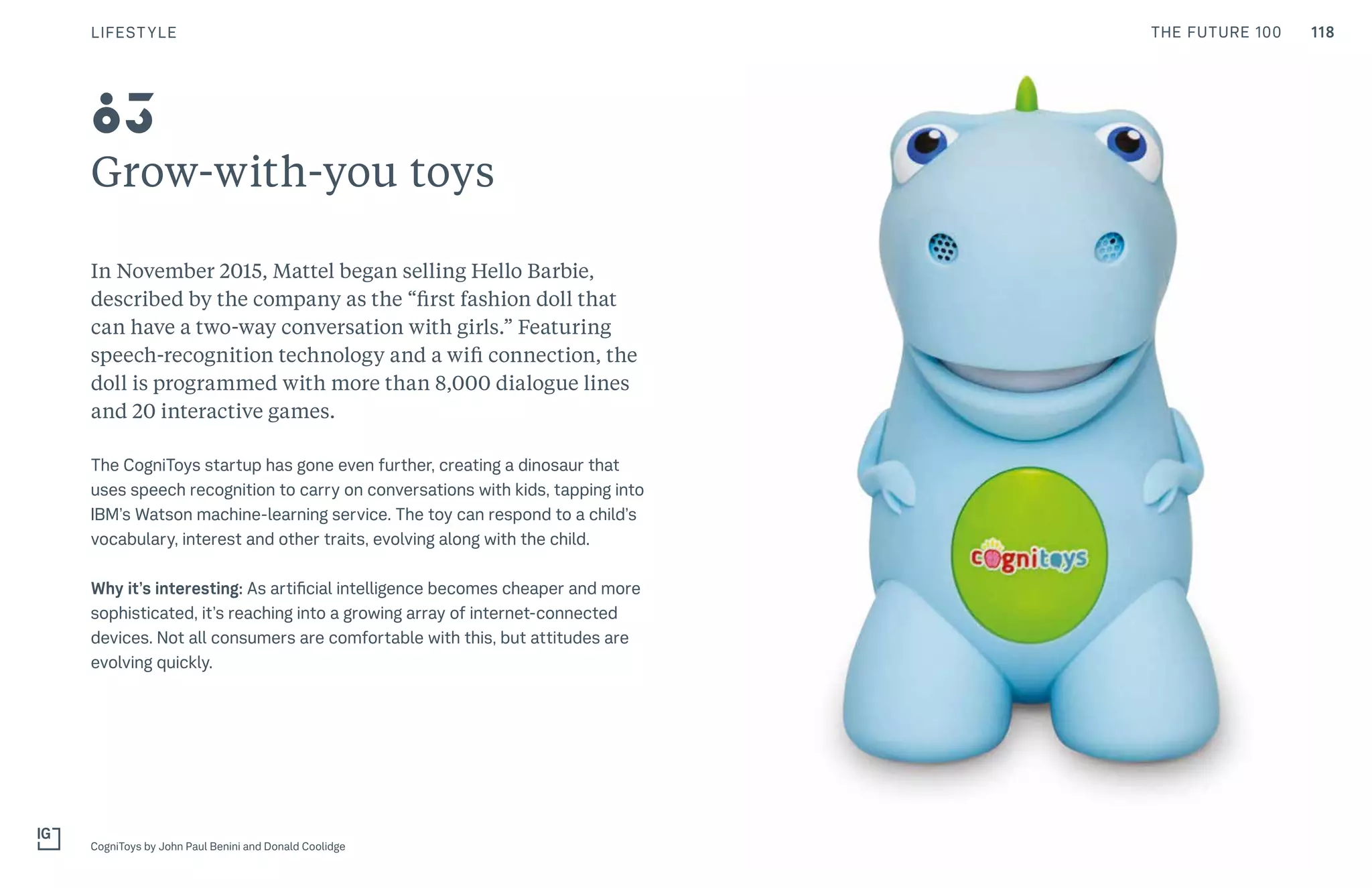 118THE FUTURE 100
Grow-with-you toys
In November 2015, Mattel began selling Hello Barbie,
described by the company as the “first fashion doll that
can have a two-way conversation with girls.” Featuring
speech-recognition technology and a wifi connection, the
doll is programmed with more than 8,000 dialogue lines
and 20 interactive games.
The CogniToys startup has gone even further, creating a dinosaur that
uses speech recognition to carry on conversations with kids, tapping into
IBM’s Watson machine-learning service. The toy can respond to a child’s
vocabulary, interest and other traits, evolving along with the child.
Why it’s interesting: As artificial intelligence becomes cheaper and more
sophisticated, it’s reaching into a growing array of internet-connected
devices. Not all consumers are comfortable with this, but attitudes are
evolving quickly.
CogniToys by John Paul Benini and Donald Coolidge
83
LIFESTYLE
 