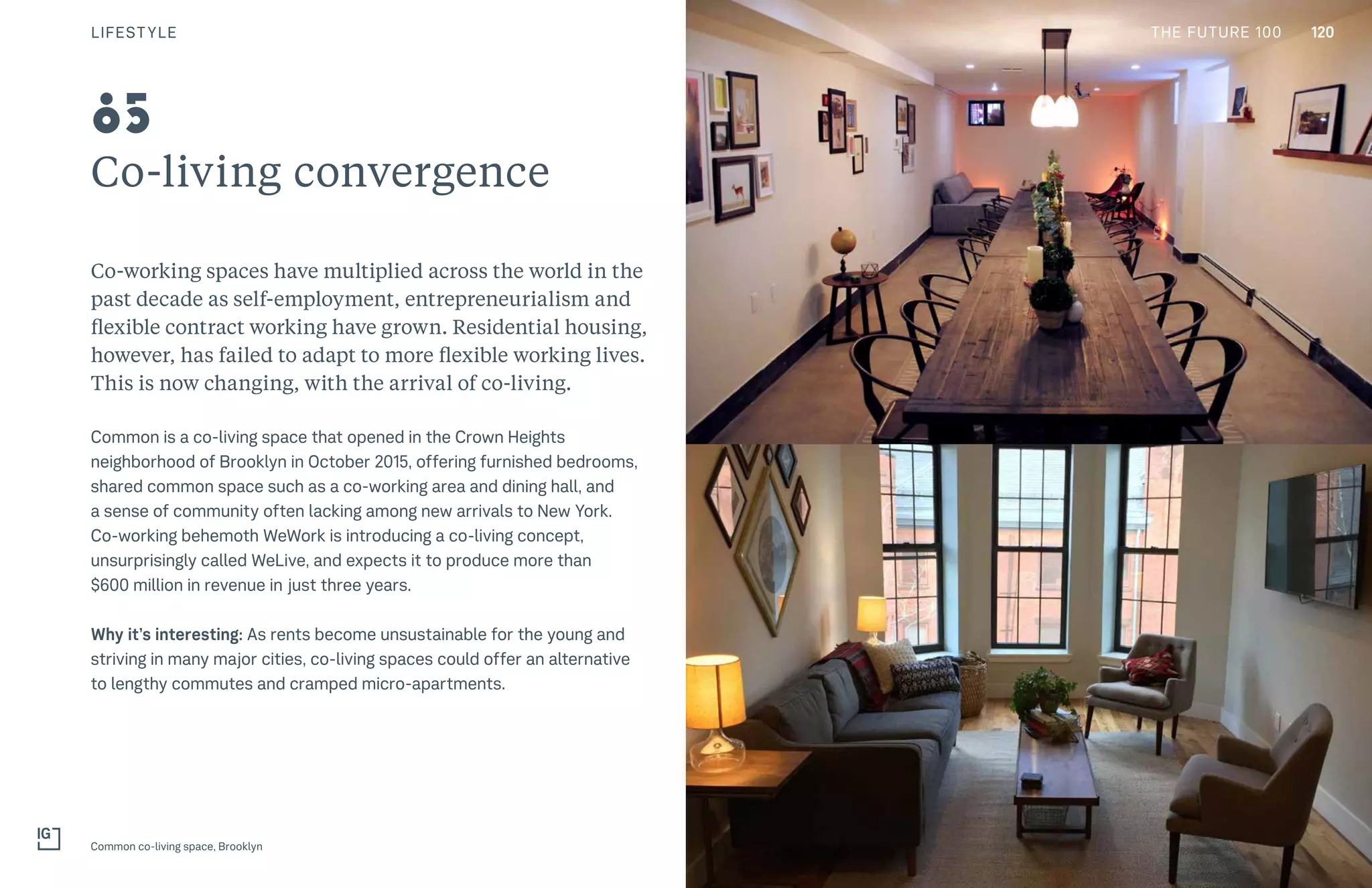 120THE FUTURE 100
Co-living convergence
Co-working spaces have multiplied across the world in the
past decade as self-employment, entrepreneurialism and
flexible contract working have grown. Residential housing,
however, has failed to adapt to more flexible working lives.
This is now changing, with the arrival of co-living.
Common is a co-living space that opened in the Crown Heights
neighborhood of Brooklyn in October 2015, offering furnished bedrooms,
shared common space such as a co-working area and dining hall, and
a sense of community often lacking among new arrivals to New York.
Co-working behemoth WeWork is introducing a co-living concept,
unsurprisingly called WeLive, and expects it to produce more than
$600 million in revenue in just three years.
Why it’s interesting: As rents become unsustainable for the young and
striving in many major cities, co-living spaces could offer an alternative
to lengthy commutes and cramped micro-apartments.
Common co-living space, Brooklyn
85
LIFESTYLE 120THE FUTURE 100
 