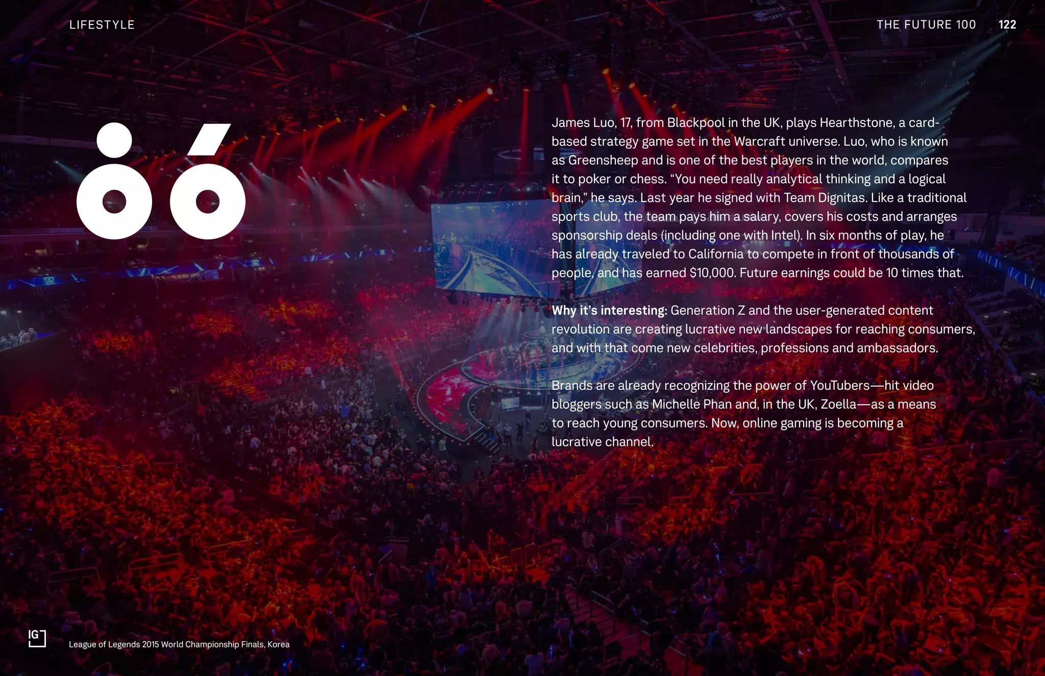 THE FUTURE 100
James Luo, 17, from Blackpool in the UK, plays Hearthstone, a card-
based strategy game set in the Warcraft universe. Luo, who is known
as Greensheep and is one of the best players in the world, compares
it to poker or chess. “You need really analytical thinking and a logical
brain,” he says. Last year he signed with Team Dignitas. Like a traditional
sports club, the team pays him a salary, covers his costs and arranges
sponsorship deals (including one with Intel). In six months of play, he
has already traveled to California to compete in front of thousands of
people, and has earned $10,000. Future earnings could be 10 times that.
Why it’s interesting: Generation Z and the user-generated content
revolution are creating lucrative new landscapes for reaching consumers,
and with that come new celebrities, professions and ambassadors.
Brands are already recognizing the power of YouTubers—hit video
bloggers such as Michelle Phan and, in the UK, Zoella—as a means
to reach young consumers. Now, online gaming is becoming a
lucrative channel.
League of Legends 2015 World Championship Finals, Korea
86
122LIFESTYLE THE FUTURE 100
 