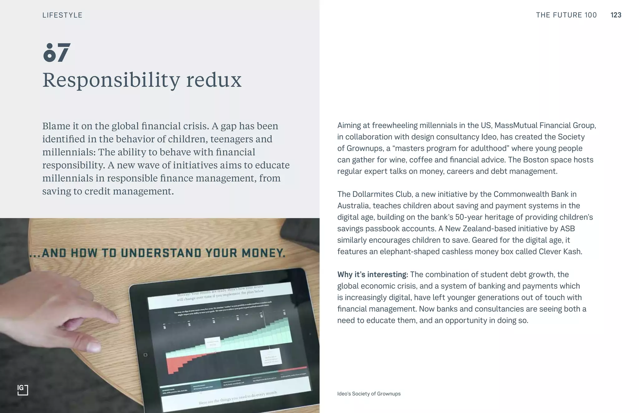 123THE FUTURE 100
Responsibility redux
Blame it on the global financial crisis. A gap has been
identified in the behavior of children, teenagers and
millennials: The ability to behave with financial
responsibility. A new wave of initiatives aims to educate
millennials in responsible finance management, from
saving to credit management.
Aiming at freewheeling millennials in the US, MassMutual Financial Group,
in collaboration with design consultancy Ideo, has created the Society
of Grownups, a “masters program for adulthood” where young people
can gather for wine, coffee and financial advice. The Boston space hosts
regular expert talks on money, careers and debt management.
The Dollarmites Club, a new initiative by the Commonwealth Bank in
Australia, teaches children about saving and payment systems in the
digital age, building on the bank’s 50-year heritage of providing children’s
savings passbook accounts. A New Zealand-based initiative by ASB
similarly encourages children to save. Geared for the digital age, it
features an elephant-shaped cashless money box called Clever Kash.
Why it’s interesting: The combination of student debt growth, the
global economic crisis, and a system of banking and payments which
is increasingly digital, have left younger generations out of touch with
financial management. Now banks and consultancies are seeing both a
need to educate them, and an opportunity in doing so.
87
Ideo’s Society of Grownups
LIFESTYLE
 
