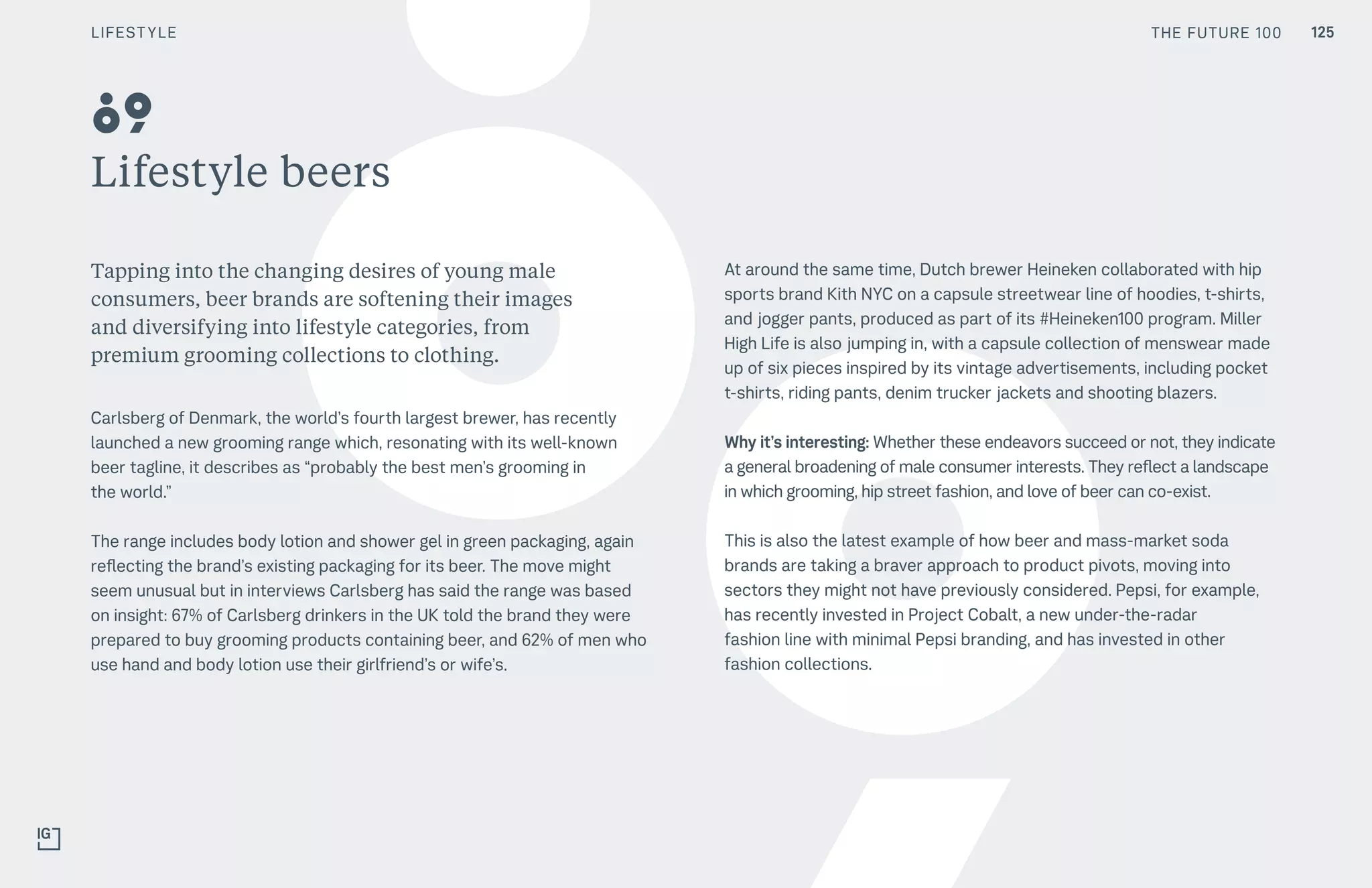 THE FUTURE 100
Lifestyle beers
Tapping into the changing desires of young male
consumers, beer brands are softening their images
and diversifying into lifestyle categories, from
premium grooming collections to clothing.
Carlsberg of Denmark, the world’s fourth largest brewer, has recently
launched a new grooming range which, resonating with its well-known
beer tagline, it describes as “probably the best men’s grooming in
the world.”
The range includes body lotion and shower gel in green packaging, again
reflecting the brand’s existing packaging for its beer. The move might
seem unusual but in interviews Carlsberg has said the range was based
on insight: 67% of Carlsberg drinkers in the UK told the brand they were
prepared to buy grooming products containing beer, and 62% of men who
use hand and body lotion use their girlfriend’s or wife’s.
At around the same time, Dutch brewer Heineken collaborated with hip
sports brand Kith NYC on a capsule streetwear line of hoodies, t-shirts,
and jogger pants, produced as part of its #Heineken100 program. Miller
High Life is also jumping in, with a capsule collection of menswear made
up of six pieces inspired by its vintage advertisements, including pocket
t-shirts, riding pants, denim trucker jackets and shooting blazers.
Why it’s interesting: Whether these endeavors succeed or not, they indicate
a general broadening of male consumer interests. They reflect a landscape
in which grooming, hip street fashion, and love of beer can co-exist.
This is also the latest example of how beer and mass-market soda
brands are taking a braver approach to product pivots, moving into
sectors they might not have previously considered. Pepsi, for example,
has recently invested in Project Cobalt, a new under-the-radar
fashion line with minimal Pepsi branding, and has invested in other
fashion collections.
89
THE FUTURE 100 125LIFESTYLE
 