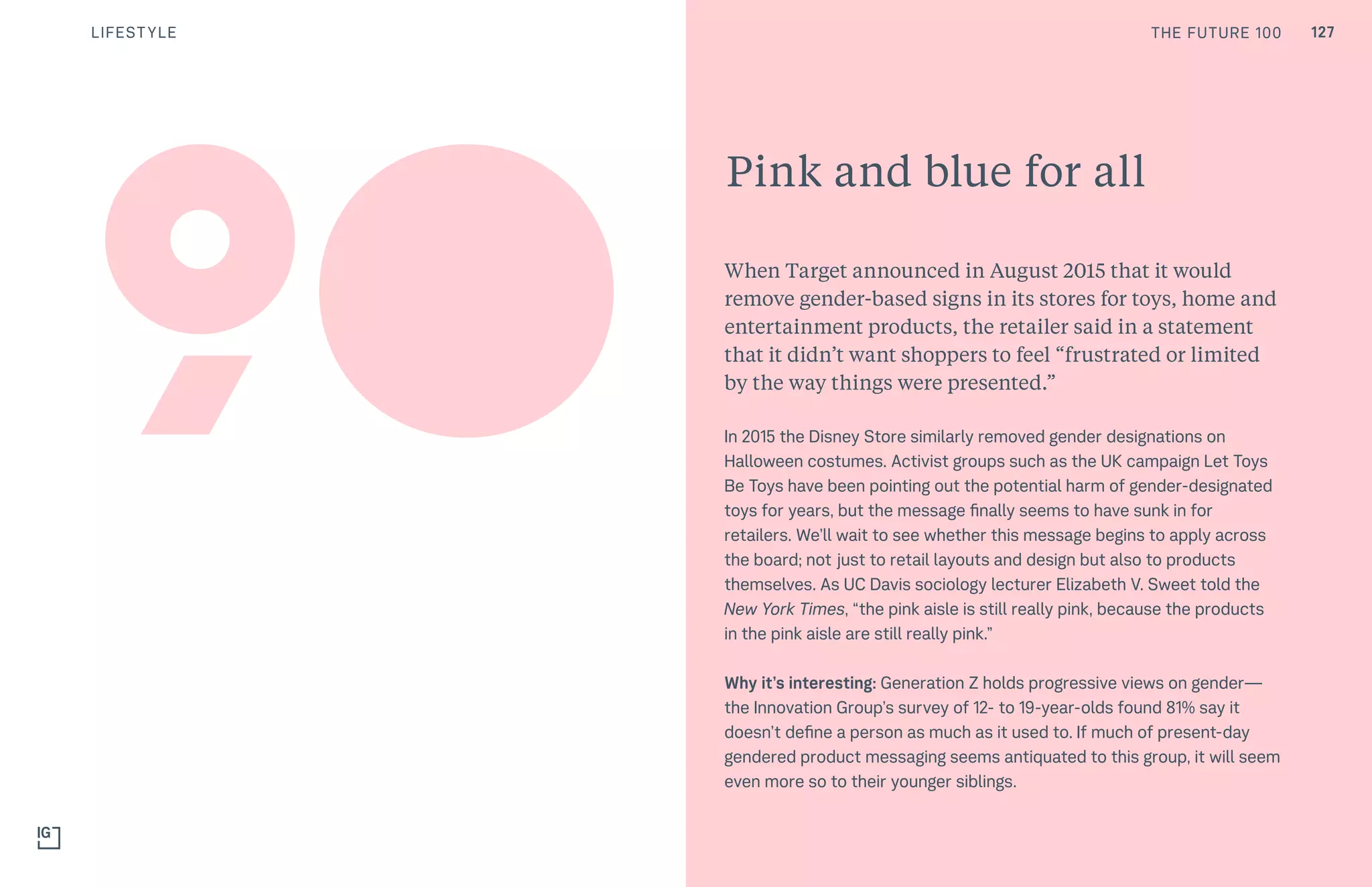 THE FUTURE 100
Pink and blue for all
When Target announced in August 2015 that it would
remove gender-based signs in its stores for toys, home and
entertainment products, the retailer said in a statement
that it didn’t want shoppers to feel “frustrated or limited
by the way things were presented.”
In 2015 the Disney Store similarly removed gender designations on
Halloween costumes. Activist groups such as the UK campaign Let Toys
Be Toys have been pointing out the potential harm of gender-designated
toys for years, but the message finally seems to have sunk in for
retailers. We’ll wait to see whether this message begins to apply across
the board; not just to retail layouts and design but also to products
themselves. As UC Davis sociology lecturer Elizabeth V. Sweet told the
New York Times, “the pink aisle is still really pink, because the products
in the pink aisle are still really pink.”
Why it’s interesting: Generation Z holds progressive views on gender—
the Innovation Group’s survey of 12- to 19-year-olds found 81% say it
doesn’t define a person as much as it used to. If much of present-day
gendered product messaging seems antiquated to this group, it will seem
even more so to their younger siblings.
90
THE FUTURE 100 127LIFESTYLE
 